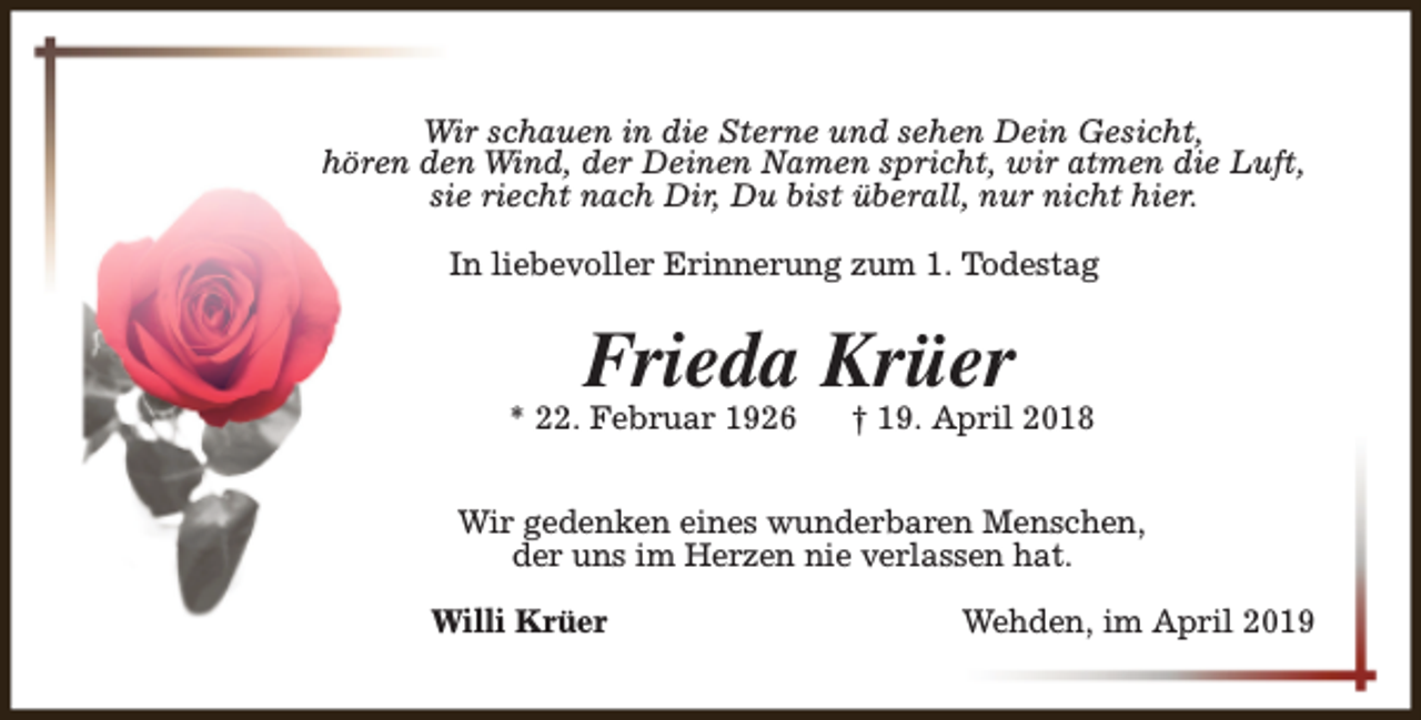<p>Wir schauen in die Sterne und sehen Dein Gesicht,<br />hören den Wind, der Deinen Namen spricht, wir atmen die Luft,<br />sie riecht nach Dir, Du bist überall, nur nicht hier.<br />In liebevoller Erinnerung zum 1. Todestag</p><p>Frieda Krüer</p><p>* 22. Februar 1926</p><p>† 19. April 2018</p><p>Wir gedenken eines wunderbaren Menschen,<br />der uns im Herzen nie verlassen hat.<br />Willi Krüer</p><p>Wehden, im April 2019</p>