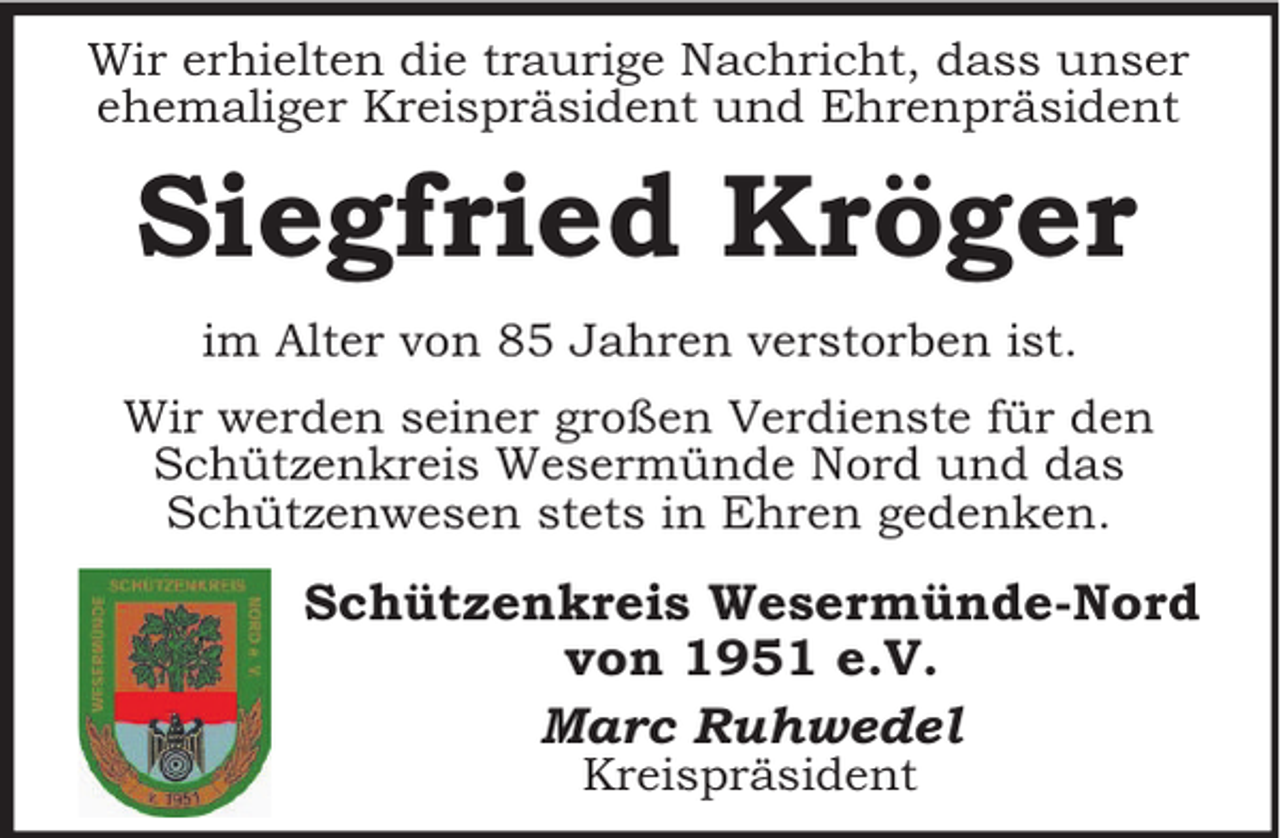<p>Wir erhielten die traurige Nachricht, dass unser<br />ehemaliger Kreispräsident und Ehrenpräsident</p><p>Siegfried Kröger<br />im Alter von 85 Jahren verstorben ist.<br />Wir werden seiner großen Verdienste für den<br />Schützenkreis Wesermünde Nord und das<br />Schützenwesen stets in Ehren gedenken.</p><p>Schützenkreis Wesermünde-Nord<br />von 1951 e.V.<br />Marc Ruhwedel<br />Kreispräsident</p>