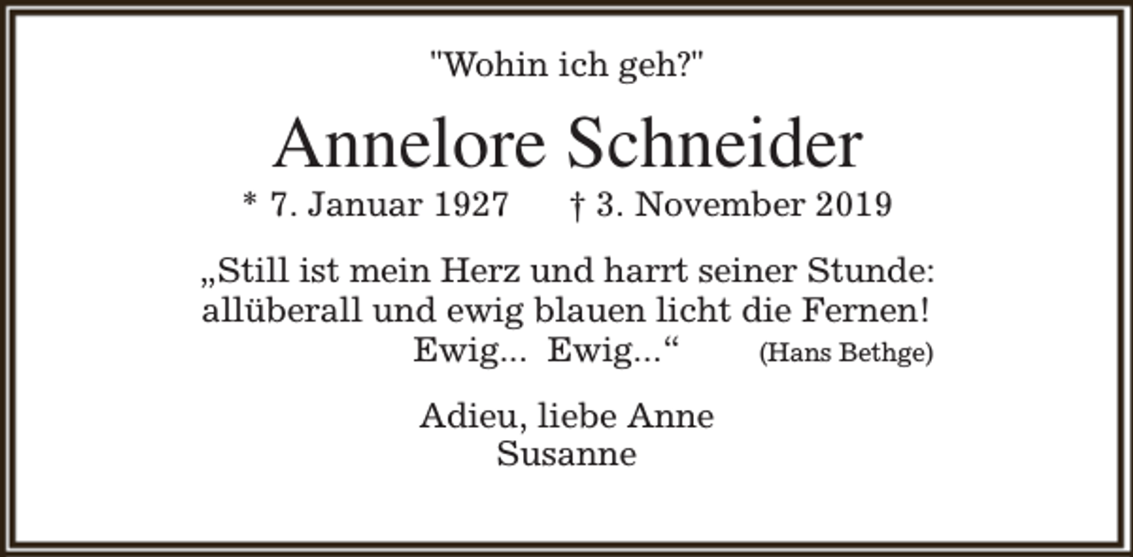<p>"Wohin ich geh?"</p><p>Annelore Schneider</p><p>* 7. Januar 1927</p><p>† 3. November 2019</p><p>„Still ist mein Herz und harrt seiner Stunde:<br />allüberall und ewig blauen licht die Fernen!<br />Ewig... Ewig...“<br />(Hans Bethge)<br />Adieu, liebe Anne<br />Susanne</p>
