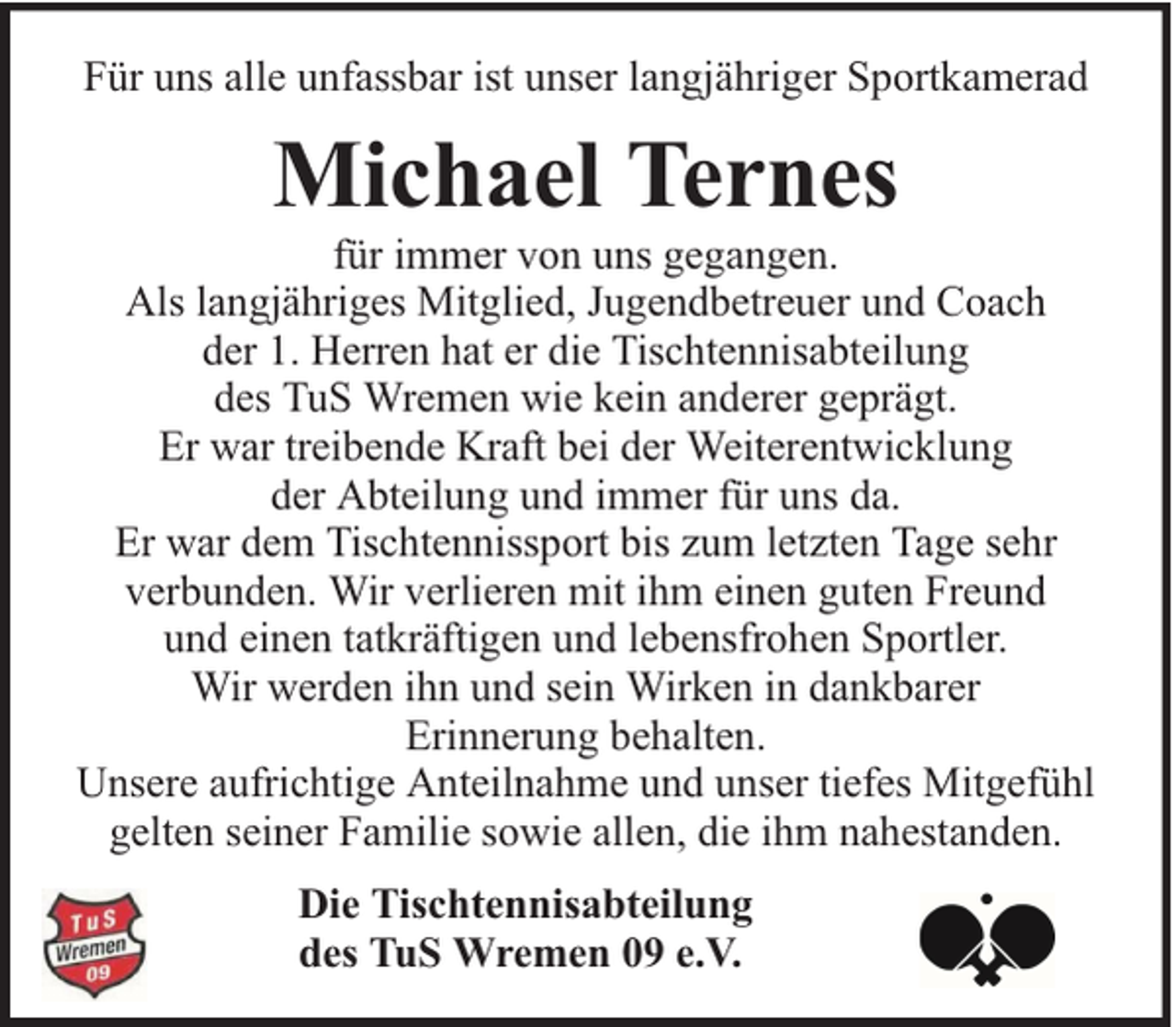 <p>Für uns alle unfassbar ist unser langjähriger Sportkamerad</p><p>Michael Ternes</p><p>für immer von uns gegangen.<br />Als langjähriges Mitglied, Jugendbetreuer und Coach<br />der 1. Herren hat er die Tischtennisabteilung<br />des TuS Wremen wie kein anderer geprägt.<br />Er war treibende Kraft bei der Weiterentwicklung<br />der Abteilung und immer für uns da.<br />Er war dem Tischtennissport bis zum letzten Tage sehr<br />verbunden. Wir verlieren mit ihm einen guten Freund<br />und einen tatkräftigen und lebensfrohen Sportler.<br />Wir werden ihn und sein Wirken in dankbarer<br />Erinnerung behalten.<br />Unsere aufrichtige Anteilnahme und unser tiefes Mitgefühl<br />gelten seiner Familie sowie allen, die ihm nahestanden.<br />Die Tischtennisabteilung<br />des TuS Wremen 09 e.V.</p>