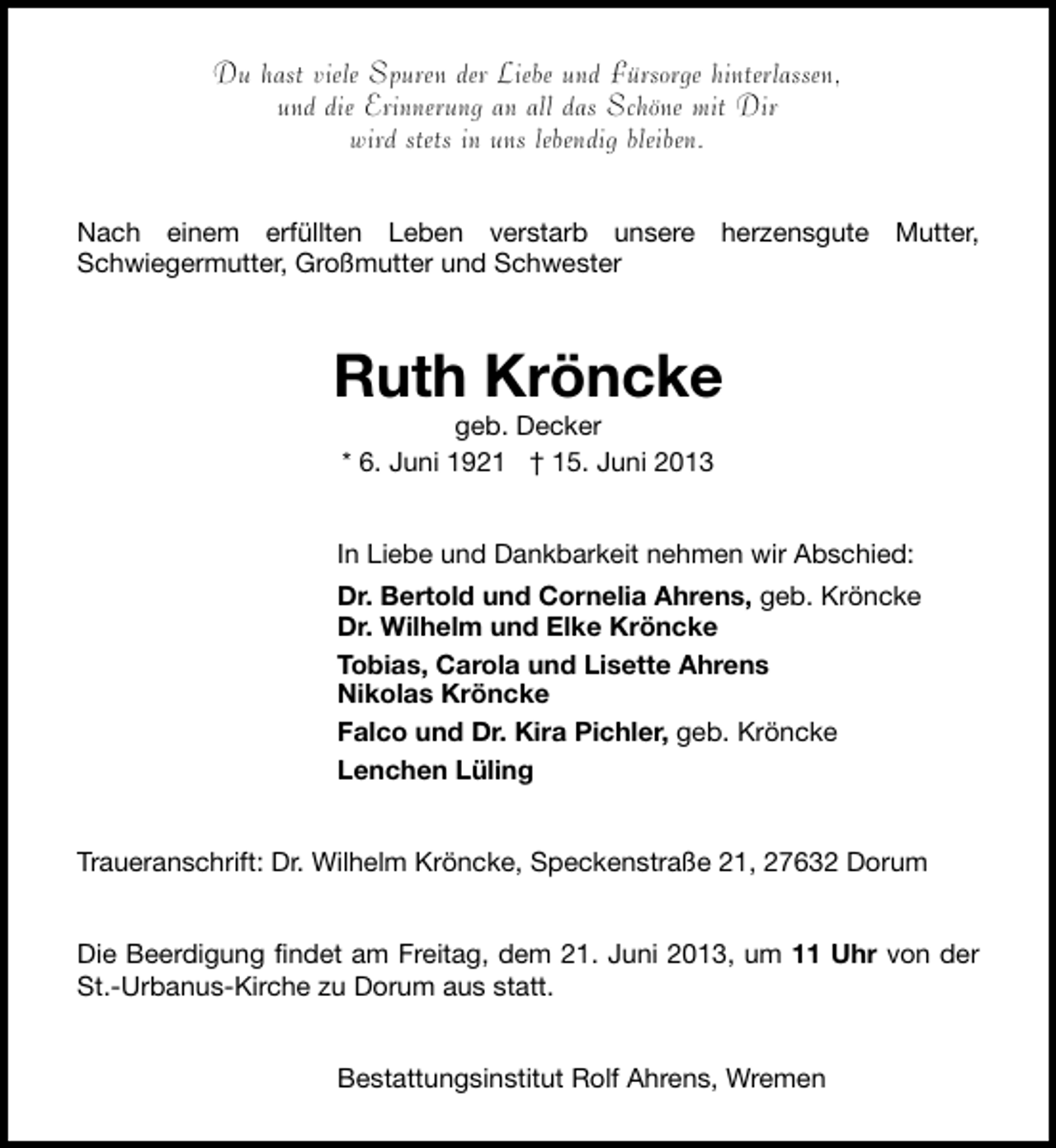 <p>Du hast viele Spuren der Liebe und Fürsorge hinterlassen,<br />und die Erinnerung an all das Schöne mit Dir<br />wird stets in uns lebendig bleiben.<br />Nach einem erfüllten Leben verstarb unsere herzensgute Mutter,<br />Schwiegermutter, Großmutter und Schwester</p><p>Ruth Kröncke<br />geb. Decker<br />* 6. Juni 1921 † 15. Juni 2013</p><p>In Liebe und Dankbarkeit nehmen wir Abschied:<br />Dr. Bertold und Cornelia Ahrens, geb. Kröncke<br />Dr. Wilhelm und Elke Kröncke<br />Tobias, Carola und Lisette Ahrens<br />Nikolas Kröncke<br />Falco und Dr. Kira Pichler, geb. Kröncke<br />Lenchen Lüling<br />Traueranschrift: Dr. Wilhelm Kröncke, Speckenstraße 21, 27632 Dorum<br />Die Beerdigung findet am Freitag, dem 21. Juni 2013, um 11 Uhr von der<br />St.-Urbanus-Kirche zu Dorum aus statt.<br />Bestattungsinstitut Rolf Ahrens, Wremen</p>