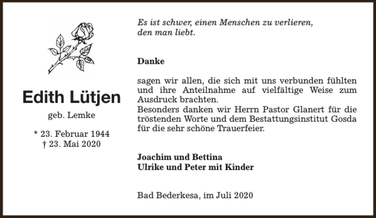 <p>Es ist schwer, einen Menschen zu verlieren,<br />den man liebt.<br />Danke</p><p>Edith Lütjen<br />geb. Lemke<br />* 23. Februar 1944<br />† 23. Mai 2020</p><p>sagen wir allen, die sich mit uns verbunden fühlten<br />und ihre Anteilnahme auf vielfältige Weise zum<br />Ausdruck brachten.<br />Besonders danken wir Herrn Pastor Glanert für die<br />tröstenden Worte und dem Bestattungsinstitut Gosda<br />für die sehr schöne Trauerfeier.<br />Joachim und Bettina<br />Ulrike und Peter mit Kinder<br />Bad Bederkesa, im Juli 2020</p>