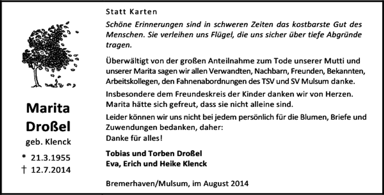 <p>Statt Karten<br />Schöne Erinnerungen sind in schweren Zeiten das kostbarste Gut des<br />Menschen. Sie verleihen uns Flügel, die uns sicher über tiefe Abgründe<br />tragen.</p><p>Marita<br />Droßel</p><p>geb. Klenck<br />* 21.3.1955<br />† 12.7.2014</p><p>Überwältigt von der großen Anteilnahme zum Tode unserer Mutti und<br />unserer Marita sagen wir allen Verwandten, Nachbarn, Freunden, Bekannten,<br />Arbeitskollegen, den Fahnenabordnungen des TSV und SV Mulsum danke.<br />Insbesondere dem Freundeskreis der Kinder danken wir von Herzen.<br />Marita hätte sich gefreut, dass sie nicht alleine sind.<br />Leider können wir uns nicht bei jedem persönlich für die Blumen, Briefe und<br />Zuwendungen bedanken, daher:<br />Danke für alles!<br />Tobias und Torben Droßel<br />Eva, Erich und Heike Klenck<br />Bremerhaven/Mulsum, im August 2014</p>