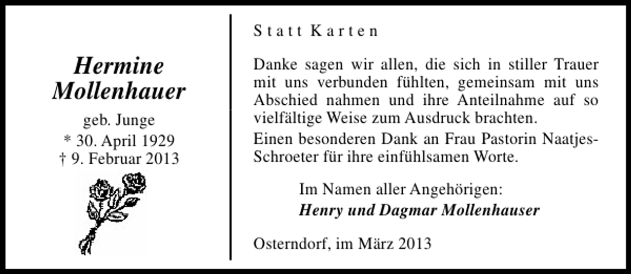 <p>Statt Karten</p><p>Hermine<br />Mollenhauer<br />geb. Junge<br />* 30. April 1929<br />† 9. Februar 2013</p><p>Danke sagen wir allen, die sich in stiller Trauer<br />mit uns verbunden fühlten, gemeinsam mit uns<br />Abschied nahmen und ihre Anteilnahme auf so<br />vielfältige Weise zum Ausdruck brachten.<br />Einen besonderen Dank an Frau Pastorin NaatjesSchroeter für ihre einfühlsamen Worte.<br />Im Namen aller Angehörigen:<br />Henry und Dagmar Mollenhauser<br />Osterndorf, im März 2013</p>