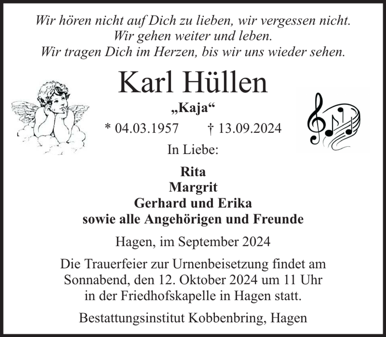 <p>Wir hören nicht auf Dich zu lieben, wir vergessen nicht.<br />Wir gehen weiter und leben.<br />Wir tragen Dich im Herzen, bis wir uns wieder sehen.</p><p>Karl Hüllen</p><p>„Kaja“<br />* 04.03.1957<br />† 13.09.2024<br />In Liebe:<br />Rita<br />Margrit<br />Gerhard und Erika<br />sowie alle Angehörigen und Freunde<br />Hagen, im September 2024<br />Die Trauerfeier zur Urnenbeisetzung findet am<br />Sonnabend, den 12. Oktober 2024 um 11 Uhr<br />in der Friedhofskapelle in Hagen statt.<br />Bestattungsinstitut Kobbenbring, Hagen</p>