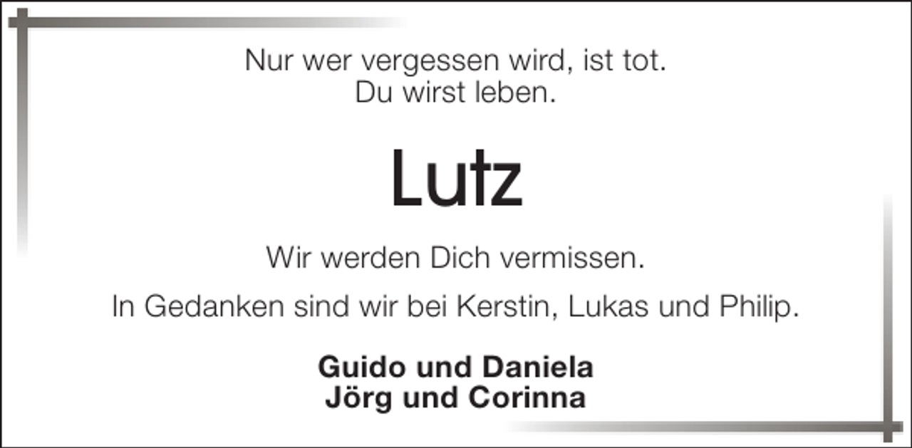 <p>Nur wer vergessen wird, ist tot.<br />Du wirst leben.</p><p>Lutz<br />Wir werden Dich vermissen.<br />In Gedanken sind wir bei Kerstin, Lukas und Philip.<br />Guido und Daniela<br />Jörg und Corinna</p>