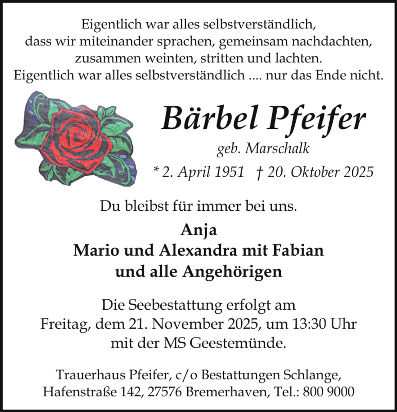<p>Eigentlich war alles selbstverständlich,<br />dass wir miteinander sprachen, gemeinsam nachdachten,<br />zusammen weinten, stritten und lachten.<br />Eigentlich war alles selbstverständlich .... nur das Ende nicht.</p><p>Bärbel Pfeifer<br />geb. Marschalk</p><p>* 2. April 1951 † 20. Oktober 2025<br />Du bleibst für immer bei uns.</p><p>Anja<br />Mario und Alexandra mit Fabian<br />und alle Angehörigen<br />Die Seebestattung erfolgt am<br />Freitag, dem 21. November 2025, um 13:30 Uhr<br />mit der MS Geestemünde.<br />Trauerhaus Pfeifer, c/o Bestattungen Schlange,<br />Hafenstraße 142, 27576 Bremerhaven, Tel.: 800 9000</p>