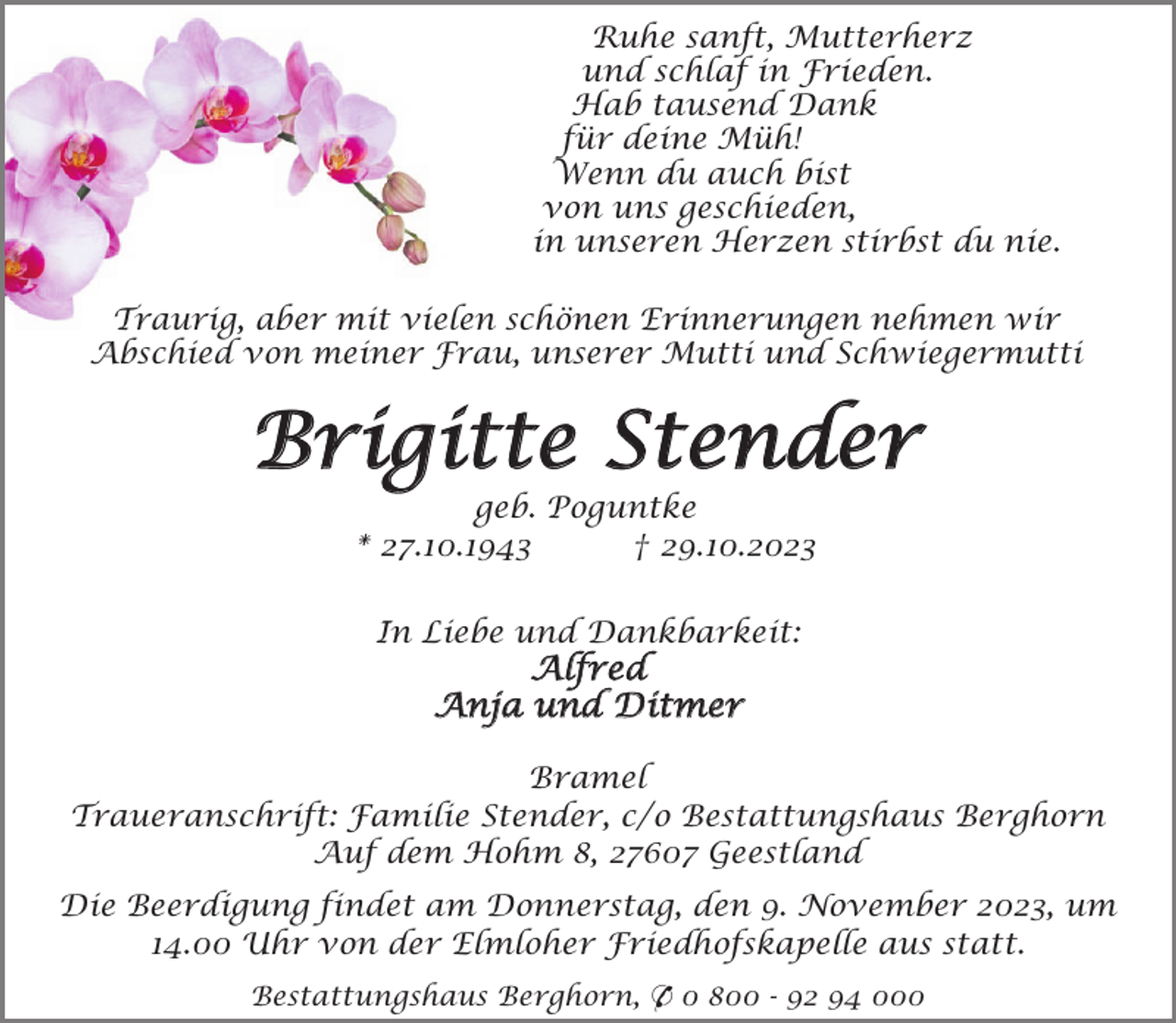 <p>Ruhe sanft, Mutterherz<br />und schlaf in Frieden.<br />Hab tausend Dank<br />für deine Müh!<br />Wenn du auch bist<br />von uns geschieden,<br />in unseren Herzen stirbst du nie.<br />Traurig, aber mit vielen schönen Erinnerungen nehmen wir<br />Abschied von meiner Frau, unserer Mutti und Schwiegermutti</p><p>Brigitte Stender<br />geb. Poguntke<br />* 27.10.1943<br />† 29.10.2023<br />In Liebe und Dankbarkeit:</p><p>Alfred<br />Anja und Ditmer</p><p>Bramel<br />Traueranschrift: Familie Stender, c/o Bestattungshaus Berghorn<br />Auf dem Hohm 8, 27607 Geestland<br />Die Beerdigung findet am Donnerstag, den 9. November 2023, um<br />14.00 Uhr von der Elmloher Friedhofskapelle aus statt.<br />Bestattungshaus Berghorn, * 0 800 - 92 94 000</p>