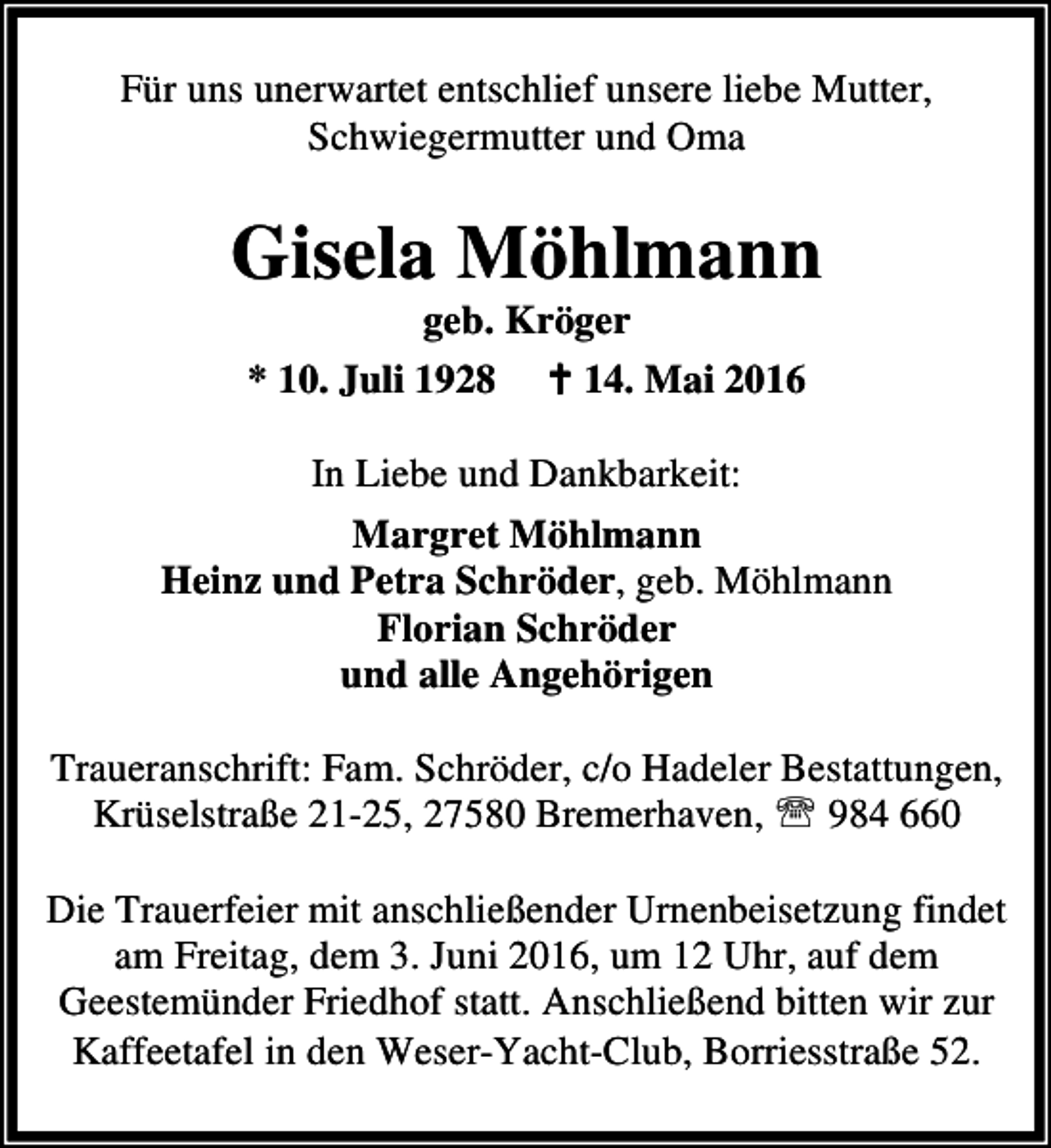 <p>Für uns unerwartet entschlief unsere liebe Mutter,<br />Schwiegermutter und Oma</p><p>Gisela Möhlmann<br />geb. Kröger<br />* 10. Juli 1928 B 14. Mai 2016</p><p>In Liebe und Dankbarkeit:<br />Margret Möhlmann<br />Heinz und Petra Schröder, geb. Möhlmann<br />Florian Schröder<br />und alle Angehörigen<br />Traueranschrift: Fam. Schröder, c/o Hadeler Bestattungen,<br />Krüselstraße 21-25, 27580 Bremerhaven, ℡ 984 660<br />Die Trauerfeier mit anschließender Urnenbeisetzung findet<br />am Freitag, dem 3. Juni 2016, um 12 Uhr, auf dem<br />Geestemünder Friedhof statt. Anschließend bitten wir zur<br />Kaffeetafel in den Weser-Yacht-Club, Borriesstraße 52.</p>