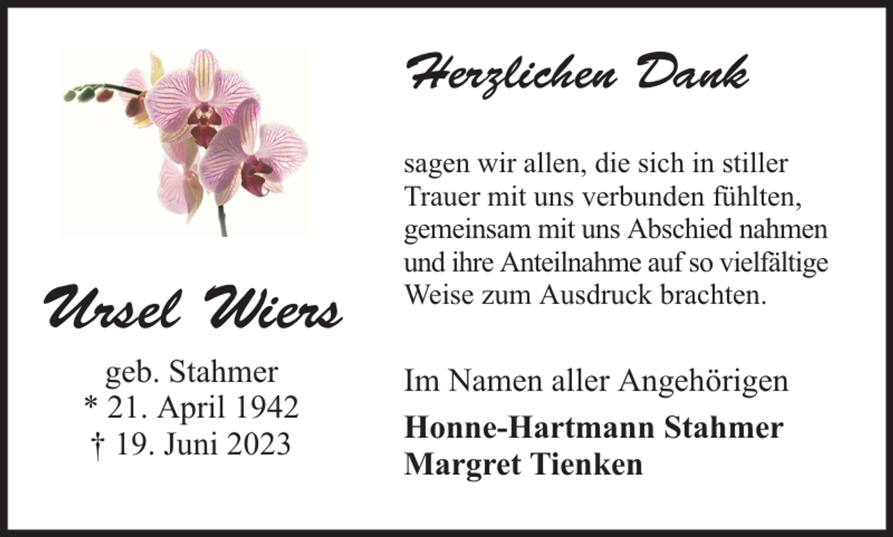 <p>Herzlichen Dank</p><p>Ursel Wiers<br />geb. Stahmer<br />* 21. April 1942<br />† 19. Juni 2023</p><p>sagen wir allen, die sich in stiller<br />Trauer mit uns verbunden fühlten,<br />gemeinsam mit uns Abschied nahmen<br />und ihre Anteilnahme auf so vielfältige<br />Weise zum Ausdruck brachten.</p><p>Im Namen aller Angehörigen<br />Honne-Hartmann Stahmer<br />Margret Tienken</p>