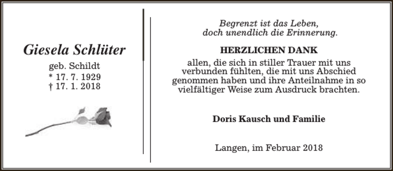 <p>Begrenzt ist das Leben,<br />doch unendlich die Erinnerung.</p><p>Giesela Schlüter<br />geb. Schildt<br />* 17. 7. 1929<br />† 17. 1. 2018</p><p>HERZLICHEN DANK<br />allen, die sich in stiller Trauer mit uns<br />verbunden fühlten, die mit uns Abschied<br />genommen haben und ihre Anteilnahme in so<br />vielfältiger Weise zum Ausdruck brachten.<br />Doris Kausch und Familie<br />Langen, im Februar 2018</p>