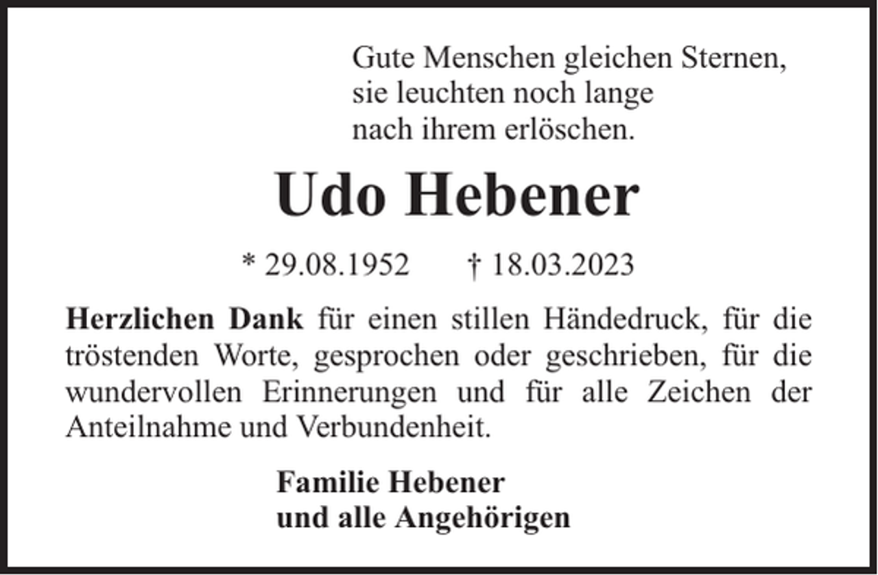 <p>Gute Menschen gleichen Sternen,<br />sie leuchten noch lange<br />nach ihrem erlöschen.</p><p>Udo Hebener<br />* 29.08.1952</p><p>† 18.03.2023</p><p>Herzlichen Dank für einen stillen Händedruck, für die<br />tröstenden Worte, gesprochen oder geschrieben, für die<br />wundervollen Erinnerungen und für alle Zeichen der<br />Anteilnahme und Verbundenheit.<br />Familie Hebener<br />und alle Angehörigen</p>