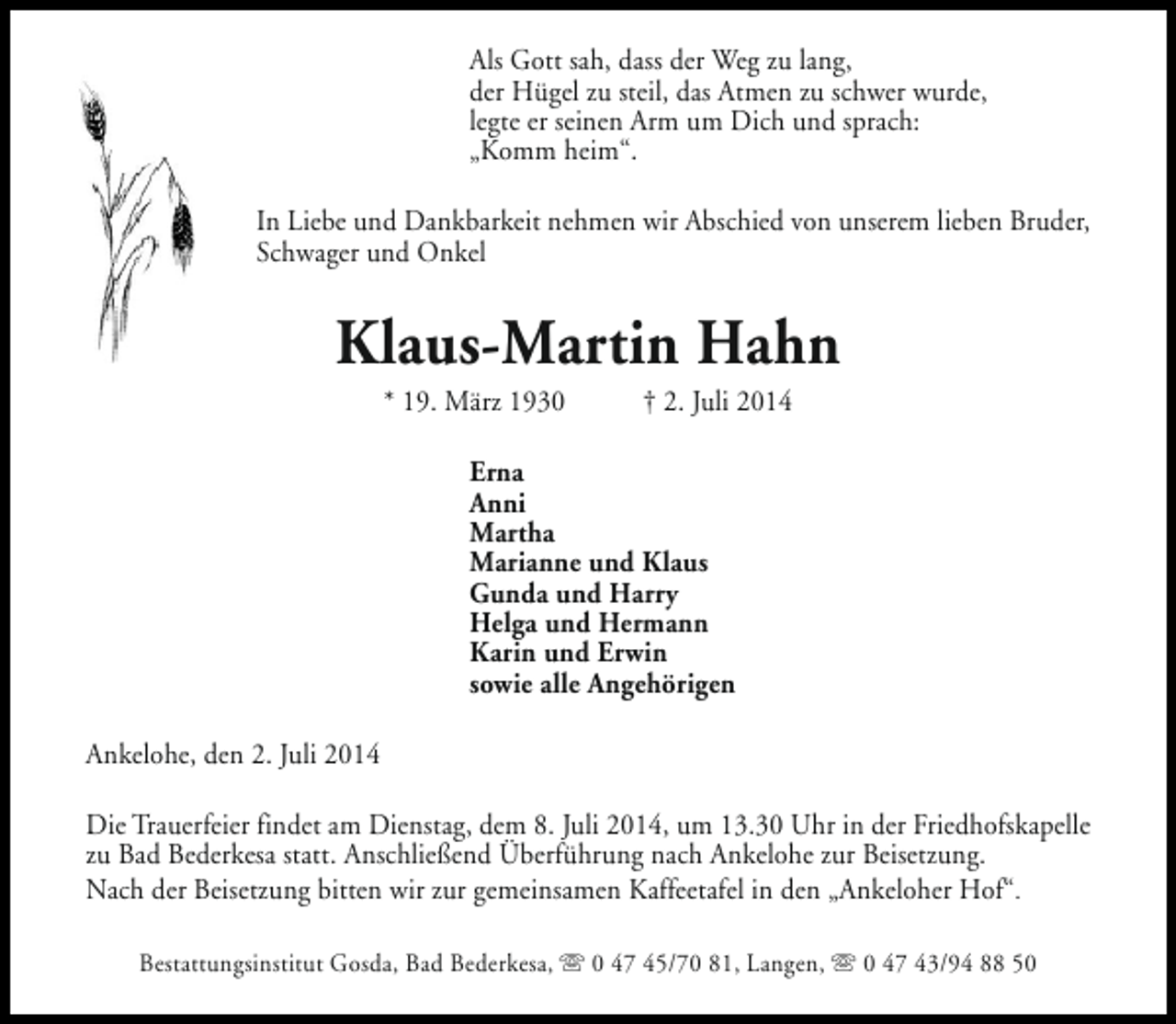 <p>Als Gott sah, dass der Weg zu lang,<br />der Hügel zu steil, das Atmen zu schwer wurde,<br />legte er seinen Arm um Dich und sprach:<br />„Komm heim“.<br />In Liebe und Dankbarkeit nehmen wir Abschied von unserem lieben Bruder,<br />Schwager und Onkel</p><p>Klaus-Martin Hahn<br />* 19. März 1930</p><p>† 2. Juli 2014</p><p>Erna<br />Anni<br />Martha<br />Marianne und Klaus<br />Gunda und Harry<br />Helga und Hermann<br />Karin und Erwin<br />sowie alle Angehörigen<br />Ankelohe, den 2. Juli 2014<br />Die Trauerfeier findet am Dienstag, dem 8. Juli 2014, um 13.30 Uhr in der Friedhofskapelle<br />zu Bad Bederkesa statt. Anschließend Überführung nach Ankelohe zur Beisetzung.<br />Nach der Beisetzung bitten wir zur gemeinsamen Kaffeetafel in den „Ankeloher Hof“.<br />Bestattungsinstitut Gosda, Bad Bederkesa, s 0 47 45/70 81, Langen, s 0 47 43/94 88 50</p>