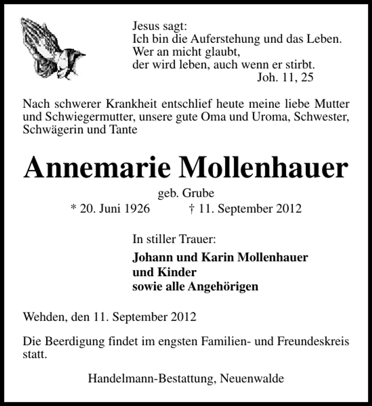 <p>Jesus sagt:<br />Ich bin die Auferstehung und das Leben.<br />Wer an micht glaubt,<br />der wird leben, auch wenn er stirbt.<br />Joh. 11, 25<br />Nach schwerer Krankheit entschlief heute meine liebe Mutter<br />und Schwiegermutter, unsere gute Oma und Uroma, Schwester,<br />Schwägerin und Tante</p><p>Annemarie Mollenhauer<br />* 20. Juni 1926</p><p>geb. Grube<br />† 11. September 2012</p><p>In stiller Trauer:<br />Johann und Karin Mollenhauer<br />und Kinder<br />sowie alle Angehörigen<br />Wehden, den 11. September 2012<br />Die Beerdigung findet im engsten Familien- und Freundeskreis<br />statt.<br />Handelmann-Bestattung, Neuenwalde</p>