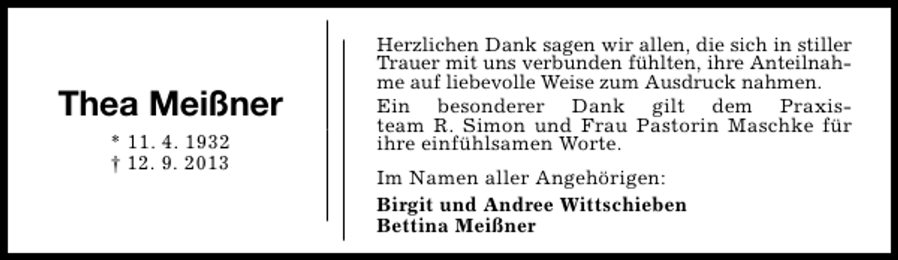 <p>Thea Meißner<br />* 11. 4. 1932<br />† 12. 9. 2013</p><p>Herzlichen Dank sagen wir allen, die sich in stiller<br />Trauer mit uns verbunden fühlten, ihre Anteilnahme auf liebevolle Weise zum Ausdruck nahmen.<br />Ein besonderer Dank gilt dem Praxisteam R. Simon und Frau Pastorin Maschke für<br />ihre einfühlsamen Worte.<br />Im Namen aller Angehörigen:<br />Birgit und Andree Wittschieben<br />Bettina Meißner</p>