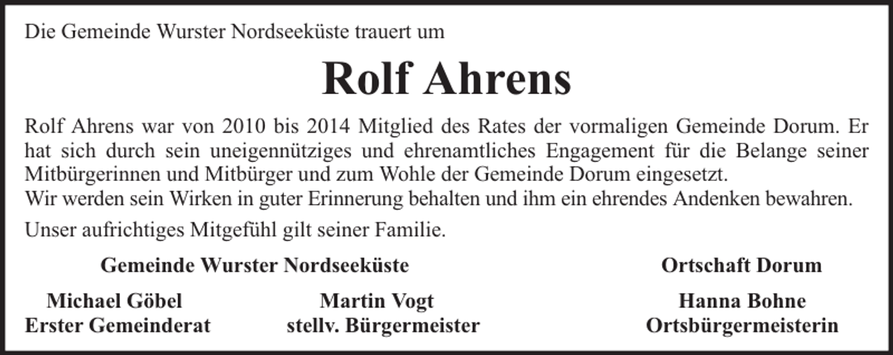 <p>Die Gemeinde Wurster Nordseeküste trauert um</p><p>Rolf Ahrens<br />Rolf Ahrens war von 2010 bis 2014 Mitglied des Rates der vormaligen Gemeinde Dorum. Er<br />hat sich durch sein uneigennütziges und ehrenamtliches Engagement für die Belange seiner<br />Mitbürgerinnen und Mitbürger und zum Wohle der Gemeinde Dorum eingesetzt.<br />Wir werden sein Wirken in guter Erinnerung behalten und ihm ein ehrendes Andenken bewahren.<br />Unser aufrichtiges Mitgefühl gilt seiner Familie.<br />Gemeinde Wurster Nordseeküste<br />Michael Göbel<br />Erster Gemeinderat</p><p>Martin Vogt<br />stellv. Bürgermeister</p><p>Ortschaft Dorum<br />Hanna Bohne<br />Ortsbürgermeisterin</p>