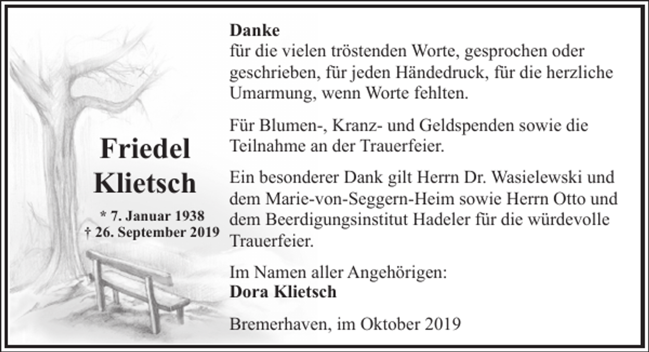 <p>Danke<br />für die vielen tröstenden Worte, gesprochen oder<br />geschrieben, für jeden Händedruck, für die herzliche<br />Umarmung, wenn Worte fehlten.</p><p>Friedel<br />Klietsch</p><p>Für Blumen-, Kranz- und Geldspenden sowie die<br />Teilnahme an der Trauerfeier.</p><p>Ein besonderer Dank gilt Herrn Dr. Wasielewski und<br />dem Marie-von-Seggern-Heim sowie Herrn Otto und<br />* 7. Januar 1938<br />dem Beerdigungsinstitut Hadeler für die würdevolle<br />† 26. September 2019<br />Trauerfeier.<br />Im Namen aller Angehörigen:<br />Dora Klietsch<br />Bremerhaven, im Oktober 2019</p>
