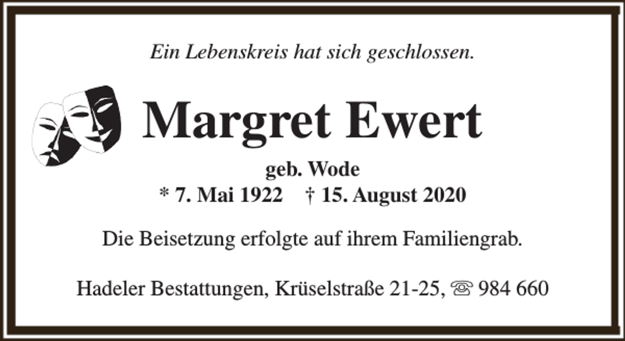 <p>Ein Lebenskreis hat sich geschlossen.</p><p>Margret Ewert<br />geb. Wode<br />* 7. Mai 1922 † 15. August 2020</p><p>Die Beisetzung erfolgte auf ihrem Familiengrab.<br />Hadeler Bestattungen, Krüselstraße 21-25, s 984 660</p>