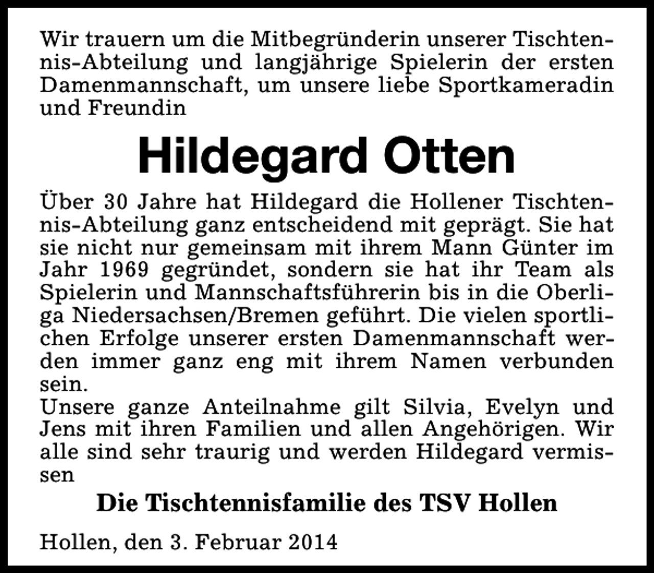 <p>Wir trauern um die Mitbegründerin unserer Tischtennis-Abteilung und langjährige Spielerin der ersten<br />Damenmannschaft, um unsere liebe Sportkameradin<br />und Freundin</p><p>Hildegard Otten</p><p>Über 30 Jahre hat Hildegard die Hollener Tischtennis-Abteilung ganz entscheidend mit geprägt. Sie hat<br />sie nicht nur gemeinsam mit ihrem Mann Günter im<br />Jahr 1969 gegründet, sondern sie hat ihr Team als<br />Spielerin und Mannschaftsführerin bis in die Oberliga Niedersachsen/Bremen geführt. Die vielen sportlichen Erfolge unserer ersten Damenmannschaft werden immer ganz eng mit ihrem Namen verbunden<br />sein.<br />Unsere ganze Anteilnahme gilt Silvia, Evelyn und<br />Jens mit ihren Familien und allen Angehörigen. Wir<br />alle sind sehr traurig und werden Hildegard vermissen</p><p>Die Tischtennisfamilie des TSV Hollen</p><p>Hollen, den 3. Februar 2014</p>
