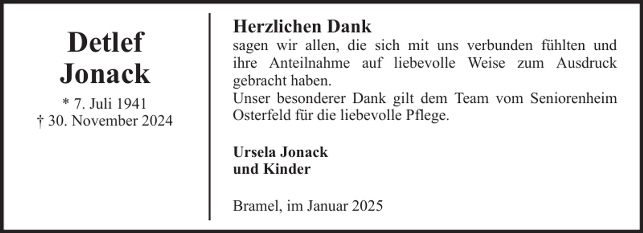 <p>Detlef<br />Jonack<br />* 7. Juli 1941<br />† 30. November 2024</p>
<p>Herzlichen Dank<br />sagen wir allen, die sich mit uns verbunden fühlten und<br />ihre Anteilnahme auf liebevolle Weise zum Ausdruck<br />gebracht haben.<br />Unser besonderer Dank gilt dem Team vom Seniorenheim<br />Osterfeld für die liebevolle Pflege.<br />Ursela Jonack<br />und Kinder<br />Bramel, im Januar 2025</p>