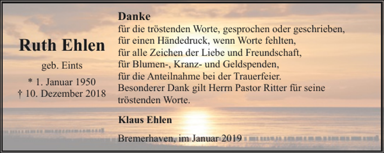 <p>Danke</p><p>Ruth Ehlen<br />geb. Eints<br />* 1. Januar 1950<br />† 10. Dezember 2018</p><p>für die tröstenden Worte, gesprochen oder geschrieben,<br />für einen Händedruck, wenn Worte fehlten,<br />für alle Zeichen der Liebe und Freundschaft,<br />für Blumen-, Kranz- und Geldspenden,<br />für die Anteilnahme bei der Trauerfeier.<br />Besonderer Dank gilt Herrn Pastor Ritter für seine<br />tröstenden Worte.<br />Klaus Ehlen<br />Bremerhaven, im Januar 2019</p>
