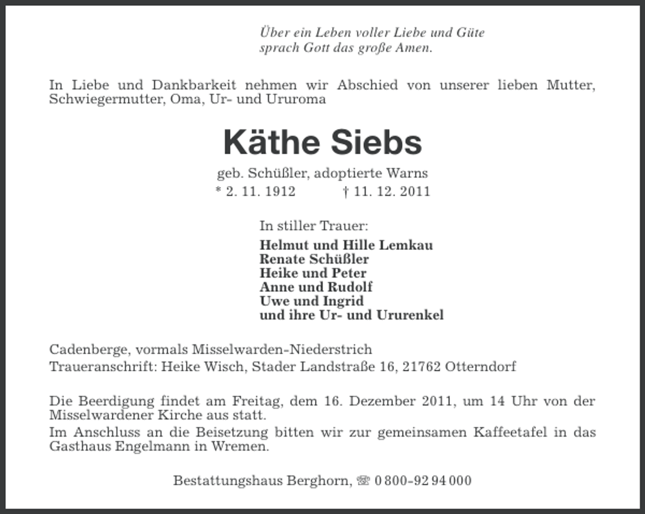 <p>Über ein Leben voller Liebe und Güte<br />sprach Gott das große Amen.<br />In Liebe und Dankbarkeit nehmen wir Abschied von unserer lieben Mutter,<br />Schwiegermutter, Oma, Ur- und Ururoma</p><p>Käthe Siebs<br />geb. Schüßler, adoptierte Warns<br />* 2. 11. 1912<br />† 11. 12. 2011<br />In stiller Trauer:<br />Helmut und Hille Lemkau<br />Renate Schüßler<br />Heike und Peter<br />Anne und Rudolf<br />Uwe und Ingrid<br />und ihre Ur- und Ururenkel<br />Cadenberge, vormals Misselwarden-Niederstrich<br />Traueranschrift: Heike Wisch, Stader Landstraße 16, 21762 Otterndorf<br />Die Beerdigung findet am Freitag, dem 16. Dezember 2011, um 14 Uhr von der<br />Misselwardener Kirche aus statt.<br />Im Anschluss an die Beisetzung bitten wir zur gemeinsamen Kaffeetafel in das<br />Gasthaus Engelmann in Wremen.<br />Bestattungshaus Berghorn, 0 800-92 94 000</p>