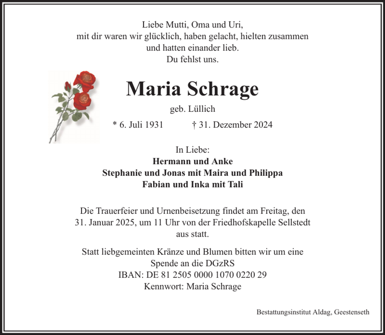 <p>Liebe Mutti, Oma und Uri,<br />mit dir waren wir glücklich, haben gelacht, hielten zusammen<br />und hatten einander lieb.<br />Du fehlst uns.</p>
<p>Maria Schrage<br />geb. Lüllich<br />* 6. Juli 1931</p>
<p>† 31. Dezember 2024</p>
<p>In Liebe:<br />Hermann und Anke<br />Stephanie und Jonas mit Maira und Philippa<br />Fabian und Inka mit Tali<br />Die Trauerfeier und Urnenbeisetzung findet am Freitag, den<br />31. Januar 2025, um 11 Uhr von der Friedhofskapelle Sellstedt<br />aus statt.<br />Statt liebgemeinten Kränze und Blumen bitten wir um eine<br />Spende an die DGzRS<br />IBAN: DE 81 2505 0000 107220 29<br />Kennwort: Maria Schrage<br />Bestattungsinstitut Aldag, Geestenseth</p>