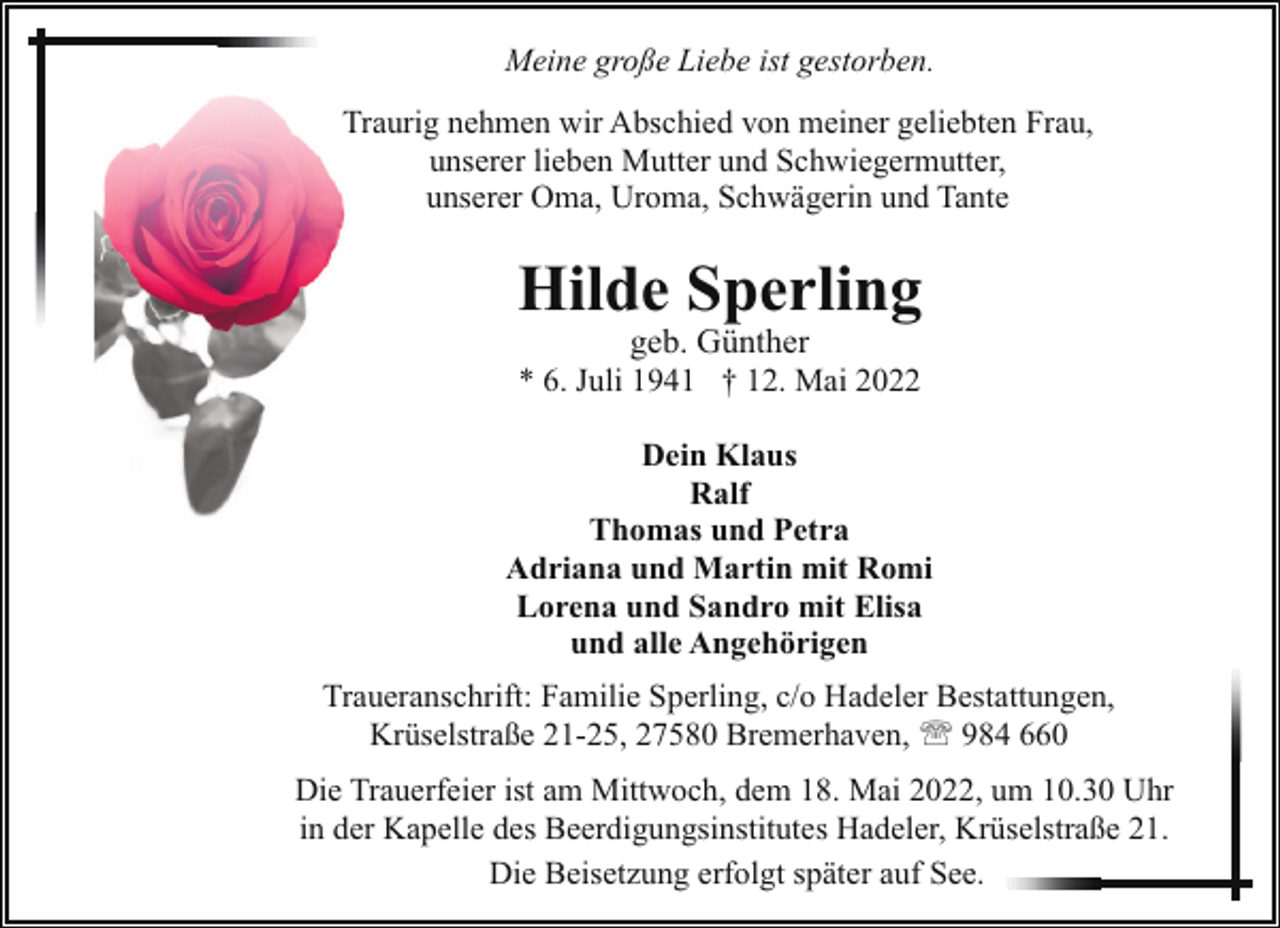<p>Meine große Liebe ist gestorben.<br />Traurig nehmen wir Abschied von meiner geliebten Frau,<br />unserer lieben Mutter und Schwiegermutter,<br />unserer Oma, Uroma, Schwägerin und Tante</p><p>Hilde Sperling<br />geb. Günther</p><p>* 6. Juli 1941 † 12. Mai 2022<br />Dein Klaus<br />Ralf<br />Thomas und Petra<br />Adriana und Martin mit Romi<br />Lorena und Sandro mit Elisa<br />und alle Angehörigen<br />Traueranschrift: Familie Sperling, c/o Hadeler Bestattungen,<br />Krüselstraße 21-25, 27580 Bremerhaven, ' 984 660<br />Die Trauerfeier ist am Mittwoch, dem 18. Mai 2022, um 10.30 Uhr<br />in der Kapelle des Beerdigungsinstitutes Hadeler, Krüselstraße 21.<br />Die Beisetzung erfolgt später auf See.</p>