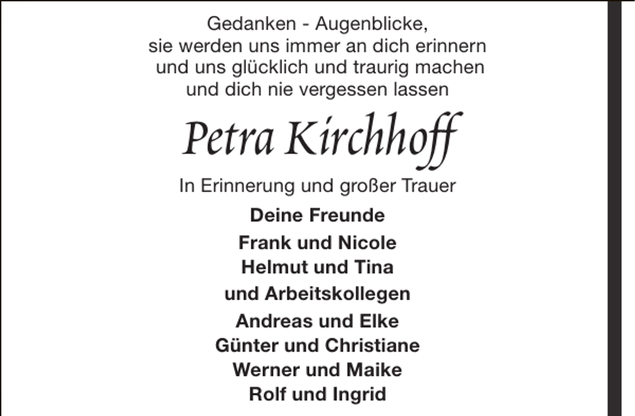 <p>Gedanken - Augenblicke,<br />sie werden uns immer an dich erinnern<br />und uns glücklich und traurig machen<br />und dich nie vergessen lassen</p><p>Petra Kirchhoff</p><p>In Erinnerung und großer Trauer<br />Deine Freunde<br />Frank und Nicole<br />Helmut und Tina<br />und Arbeitskollegen<br />Andreas und Elke<br />Günter und Christiane<br />Werner und Maike<br />Rolf und Ingrid</p>