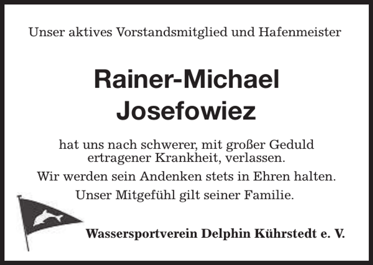 <p>Unser aktives Vorstandsmitglied und Hafenmeister</p><p>Rainer-Michael<br />Josefowiez<br />hat uns nach schwerer, mit großer Geduld<br />ertragener Krankheit, verlassen.<br />Wir werden sein Andenken stets in Ehren halten.<br />Unser Mitgefühl gilt seiner Familie.<br />Wassersportverein Delphin Kührstedt e. V.</p>