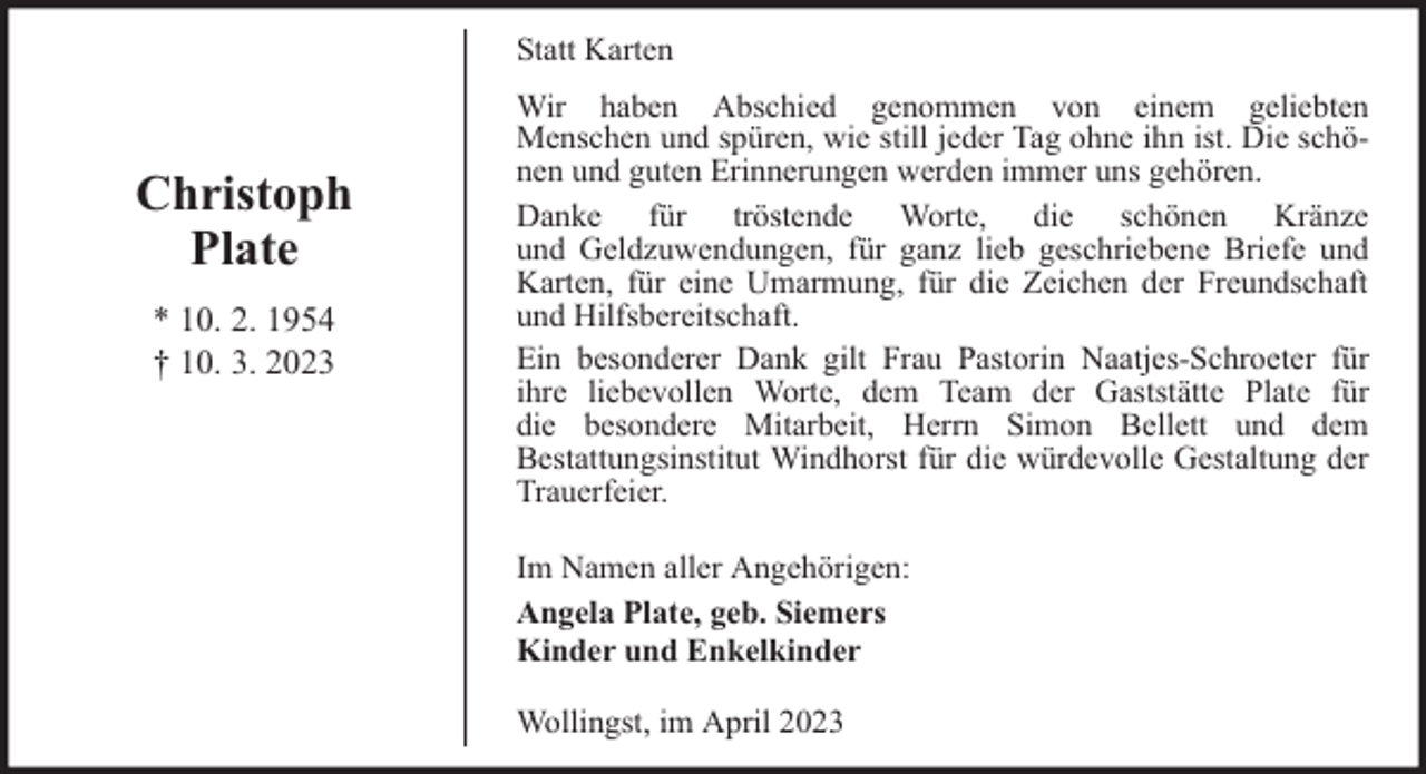 <p>Statt Karten</p><p>Christoph<br />Plate<br />* 10. 2. 1954<br />† 10. 3. 2023</p><p>Wir haben Abschied genommen von einem geliebten<br />Menschen und spüren, wie still jeder Tag ohne ihn ist. Die schönen und guten Erinnerungen werden immer uns gehören.<br />Danke für tröstende Worte, die schönen Kränze<br />und Geldzuwendungen, für ganz lieb geschriebene Briefe und<br />Karten, für eine Umarmung, für die Zeichen der Freundschaft<br />und Hilfsbereitschaft.<br />Ein besonderer Dank gilt Frau Pastorin Naatjes-Schroeter für<br />ihre liebevollen Worte, dem Team der Gaststätte Plate für<br />die besondere Mitarbeit, Herrn Simon Bellett und dem<br />Bestattungsinstitut Windhorst für die würdevolle Gestaltung der<br />Trauerfeier.<br />Im Namen aller Angehörigen:<br />Angela Plate, geb. Siemers<br />Kinder und Enkelkinder<br />Wollingst, im April 2023</p>