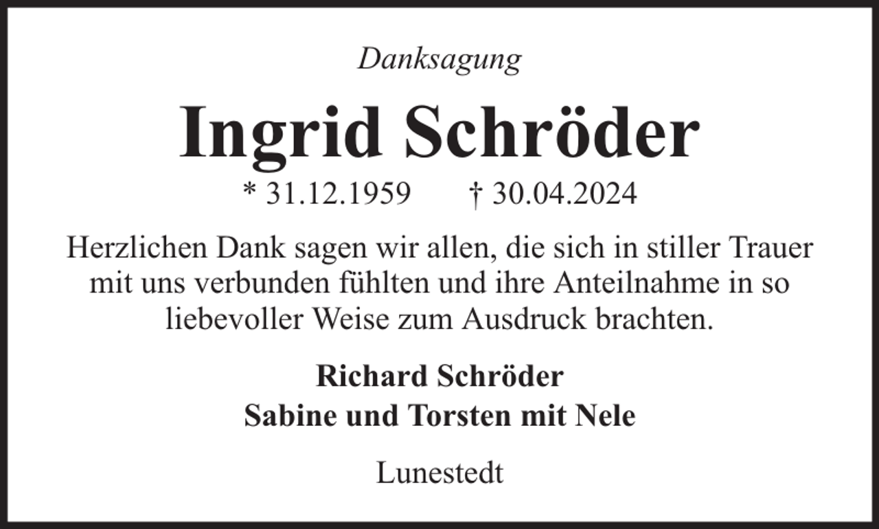 <p>Danksagung</p><p>Ingrid Schröder<br />* 31.12.1959</p><p>† 30.04.2024</p><p>Herzlichen Dank sagen wir allen, die sich in stiller Trauer<br />mit uns verbunden fühlten und ihre Anteilnahme in so<br />liebevoller Weise zum Ausdruck brachten.<br />Richard Schröder<br />Sabine und Torsten mit Nele<br />Lunestedt</p>