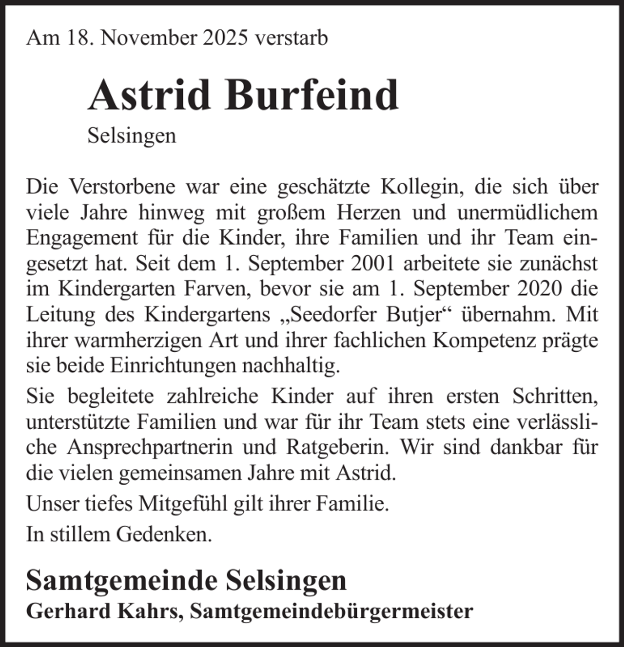 <p>Am 18. November 2025 verstarb</p>
<p>Astrid Burfeind<br />Selsingen<br />Die Verstorbene war eine geschätzte Kollegin, die sich über<br />viele Jahre hinweg mit großem Herzen und unermüdlichem<br />Engagement für die Kinder, ihre Familien und ihr Team eingesetzt hat. Seit dem 1. September 2001 arbeitete sie zunächst<br />im Kindergarten Farven, bevor sie am 1. September 2020 die<br />Leitung des Kindergartens „Seedorfer Butjer“ übernahm. Mit<br />ihrer warmherzigen Art und ihrer fachlichen Kompetenz prägte<br />sie beide Einrichtungen nachhaltig.<br />Sie begleitete zahlreiche Kinder auf ihren ersten Schritten,<br />unterstützte Familien und war für ihr Team stets eine verlässliche Ansprechpartnerin und Ratgeberin. Wir sind dankbar für<br />die vielen gemeinsamen Jahre mit Astrid.<br />Unser tiefes Mitgefühl gilt ihrer Familie.<br />In stillem Gedenken.</p>
<p>Samtgemeinde Selsingen<br />Gerhard Kahrs, Samtgemeindebürgermeister</p>