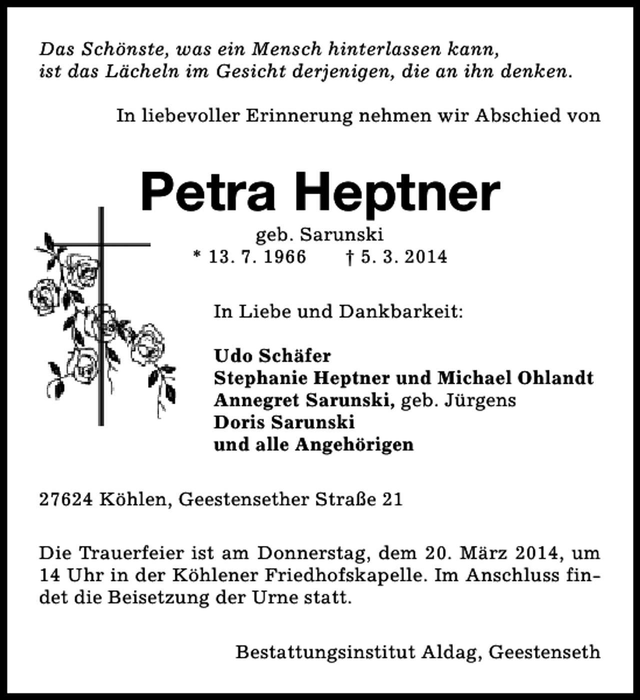 <p>Das Schönste, was ein Mensch hinterlassen kann,<br />ist das Lächeln im Gesicht derjenigen, die an ihn denken.<br />In liebevoller Erinnerung nehmen wir Abschied von</p><p>Petra Heptner<br />geb. Sarunski<br />* 13. 7. 1966<br />† 5. 3. 2014</p><p>In Liebe und Dankbarkeit:<br />Udo Schäfer<br />Stephanie Heptner und Michael Ohlandt<br />Annegret Sarunski, geb. Jürgens<br />Doris Sarunski<br />und alle Angehörigen<br />27624 Köhlen, Geestensether Straße 21<br />Die Trauerfeier ist am Donnerstag, dem 20. März 2014, um<br />14 Uhr in der Köhlener Friedhofskapelle. Im Anschluss findet die Beisetzung der Urne statt.<br />Bestattungsinstitut Aldag, Geestenseth</p>