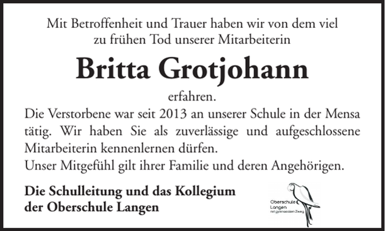 <p>Mit Betroffenheit und Trauer haben wir von dem viel<br />zu frühen Tod unserer Mitarbeiterin</p><p>Britta Grotjohann<br />erfahren.<br />Die Verstorbene war seit 2013 an unserer Schule in der Mensa<br />tätig. Wir haben Sie als zuverlässige und aufgeschlossene<br />Mitarbeiterin kennenlernen dürfen.<br />Unser Mitgefühl gilt ihrer Familie und deren Angehörigen.<br />Die Schulleitung und das Kollegium<br />der Oberschule Langen</p>