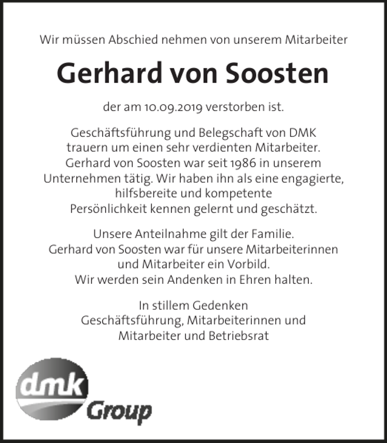 <p>Wir müssen Abschied nehmen von unserem Mitarbeiter</p><p>Gerhard von Soosten<br />der am 10.09.2019 verstorben ist.<br />Geschäftsführung und Belegschaft von DMK<br />trauern um einen sehr verdienten Mitarbeiter.<br />Gerhard von Soosten war seit 1986 in unserem<br />Unternehmen tätig. Wir haben ihn als eine engagierte,<br />hilfsbereite und kompetente<br />Persönlichkeit kennen gelernt und geschätzt.<br />Unsere Anteilnahme gilt der Familie.<br />Gerhard von Soosten war für unsere Mitarbeiterinnen<br />und Mitarbeiter ein Vorbild.<br />Wir werden sein Andenken in Ehren halten.<br />In stillem Gedenken<br />Geschäftsführung, Mitarbeiterinnen und<br />Mitarbeiter und Betriebsrat</p>