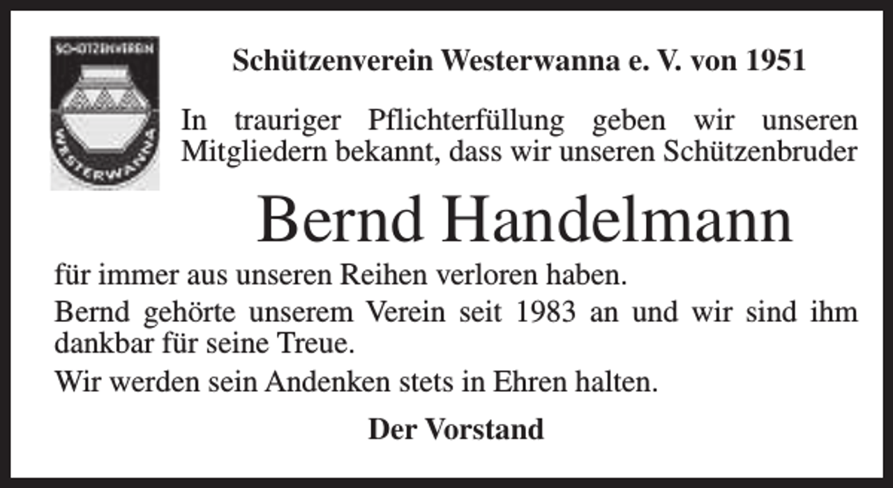 <p>Schützenverein Westerwanna e. V. von 1951<br />In trauriger Pflichterfüllung geben wir unseren<br />Mitgliedern bekannt, dass wir unseren Schützenbruder</p><p>Bernd Handelmann</p><p>für immer aus unseren Reihen verloren haben.<br />Bernd gehörte unserem Verein seit 1983 an und wir sind ihm<br />dankbar für seine Treue.<br />Wir werden sein Andenken stets in Ehren halten.<br />Der Vorstand</p>