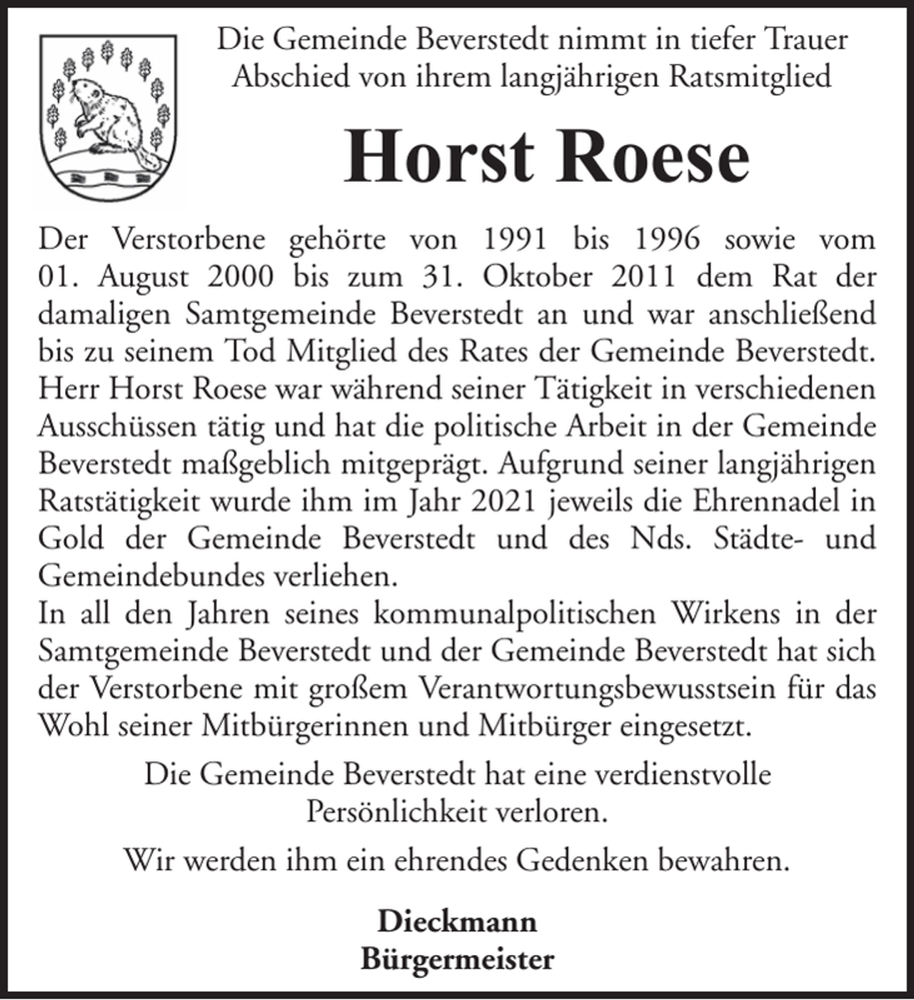 <p>Die Gemeinde Beverstedt nimmt in tiefer Trauer<br />Abschied von ihrem langjährigen Ratsmitglied</p><p>Horst Roese<br />Der Verstorbene gehörte von 1991 bis 1996 sowie vom<br />01. August 2000 bis zum 31. Oktober 2011 dem Rat der<br />damaligen Samtgemeinde Beverstedt an und war anschließend<br />bis zu seinem Tod Mitglied des Rates der Gemeinde Beverstedt.<br />Herr Horst Roese war während seiner Tätigkeit in verschiedenen<br />Ausschüssen tätig und hat die politische Arbeit in der Gemeinde<br />Beverstedt maßgeblich mitgeprägt. Aufgrund seiner langjährigen<br />Ratstätigkeit wurde ihm im Jahr 2021 jeweils die Ehrennadel in<br />Gold der Gemeinde Beverstedt und des Nds. Städte- und<br />Gemeindebundes verliehen.<br />In all den Jahren seines kommunalpolitischen Wirkens in der<br />Samtgemeinde Beverstedt und der Gemeinde Beverstedt hat sich<br />der Verstorbene mit großem Verantwortungsbewusstsein für das<br />Wohl seiner Mitbürgerinnen und Mitbürger eingesetzt.<br />Die Gemeinde Beverstedt hat eine verdienstvolle<br />Persönlichkeit verloren.<br />Wir werden ihm ein ehrendes Gedenken bewahren.<br />Dieckmann<br />Bürgermeister</p>