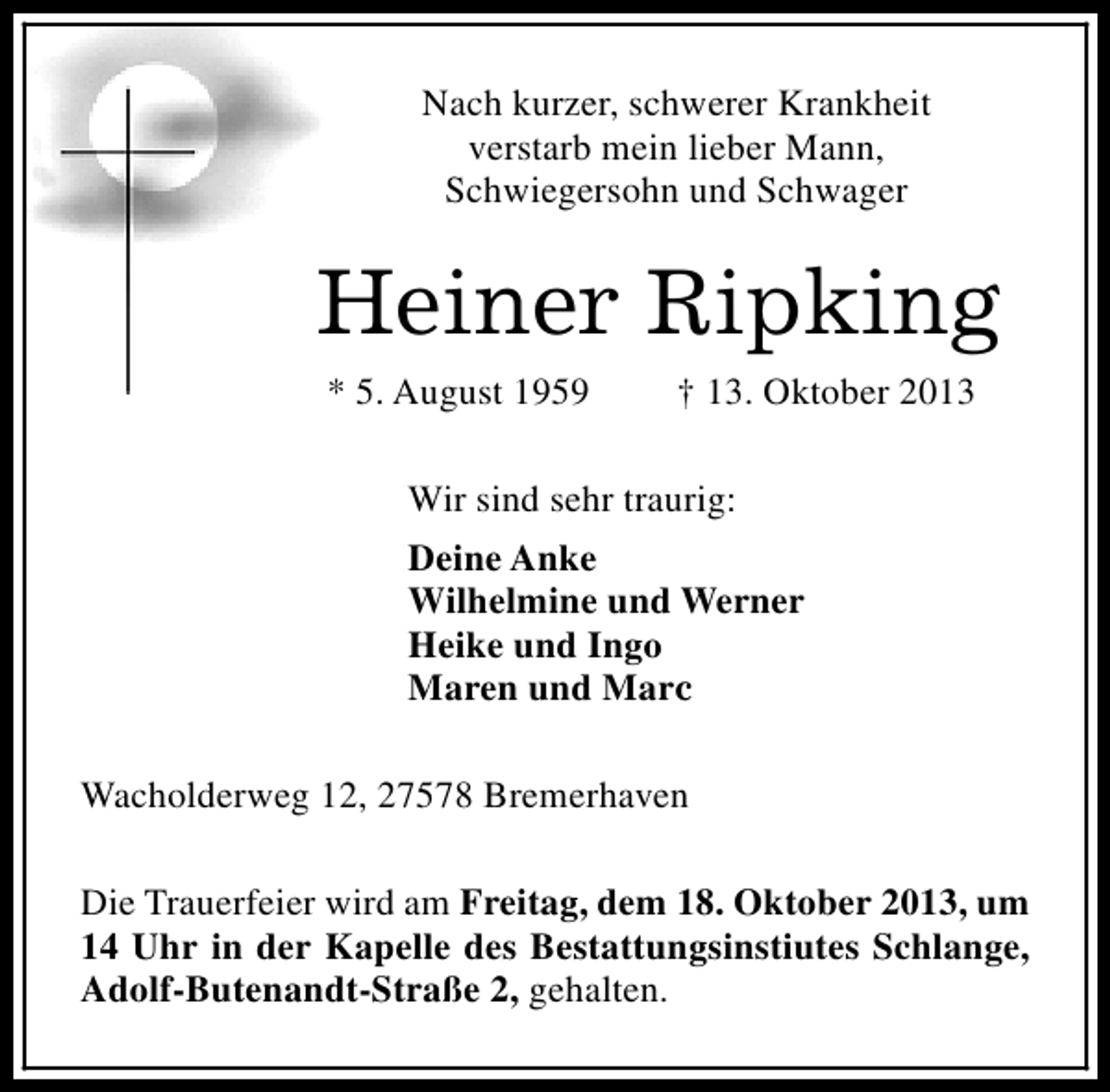 <p>Nach kurzer, schwerer Krankheit<br />verstarb mein lieber Mann,<br />Schwiegersohn und Schwager</p><p>Heiner Ripking<br />* 5. August 1959</p><p>† 13. Oktober 2013</p><p>Wir sind sehr traurig:<br />Deine Anke<br />Wilhelmine und Werner<br />Heike und Ingo<br />Maren und Marc<br />Wacholderweg 12, 27578 Bremerhaven<br />Die Trauerfeier wird am Freitag, dem 18. Oktober 2013, um<br />14 Uhr in der Kapelle des Bestattungsinstiutes Schlange,<br />Adolf-Butenandt-Straße 2, gehalten.</p>