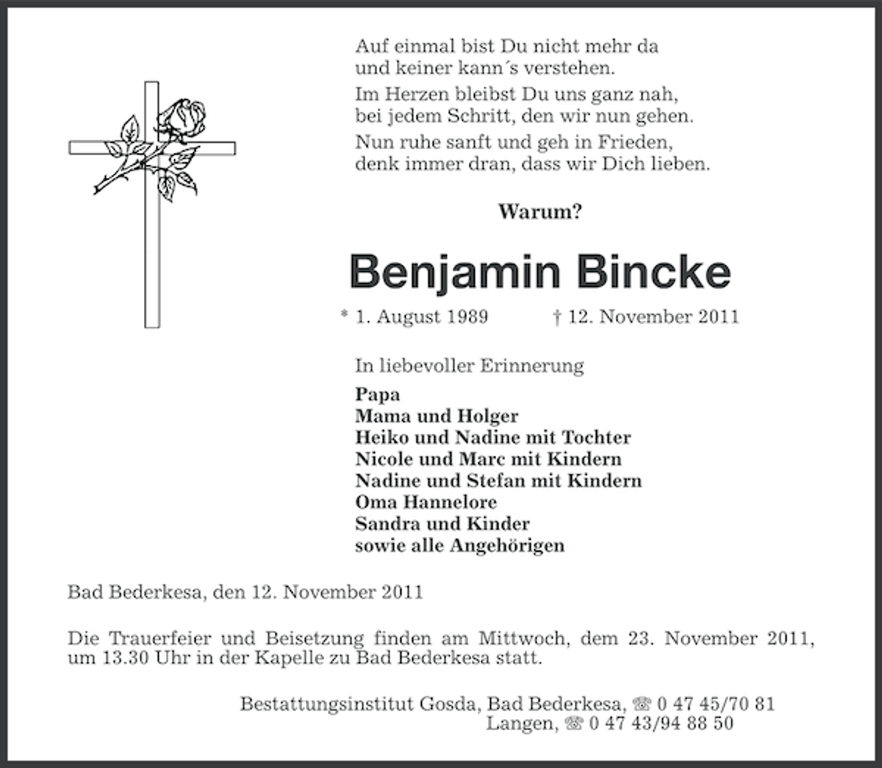 <p>Auf einmal bist Du nicht mehr da<br />und keiner kann´s verstehen.<br />Im Herzen bleibst Du uns ganz nah,<br />bei jedem Schritt, den wir nun gehen.<br />Nun ruhe sanft und geh in Frieden,<br />denk immer dran, dass wir Dich lieben.</p>
<p>Warum?</p>
<p>Benjamin Bincke<br />* 1. August 1989</p>
<p>† 12. November 2011</p>
<p>In liebevoller Erinnerung<br />Papa<br />Mama und Holger<br />Heiko und Nadine mit Tochter<br />Nicole und Marc mit Kindern<br />Nadine und Stefan mit Kindern<br />Oma Hannelore<br />Sandra und Kinder<br />sowie alle Angehörigen<br />Bad Bederkesa, den 12. November 2011<br />Die Trauerfeier und Beisetzung finden am Mittwoch, dem 23. November 2011,<br />um 13.30 Uhr in der Kapelle zu Bad Bederkesa statt.<br />Bestattungsinstitut Gosda, Bad Bederkesa, 0 47 45/70 81<br />Langen, 0 47 43/94 88 50</p>