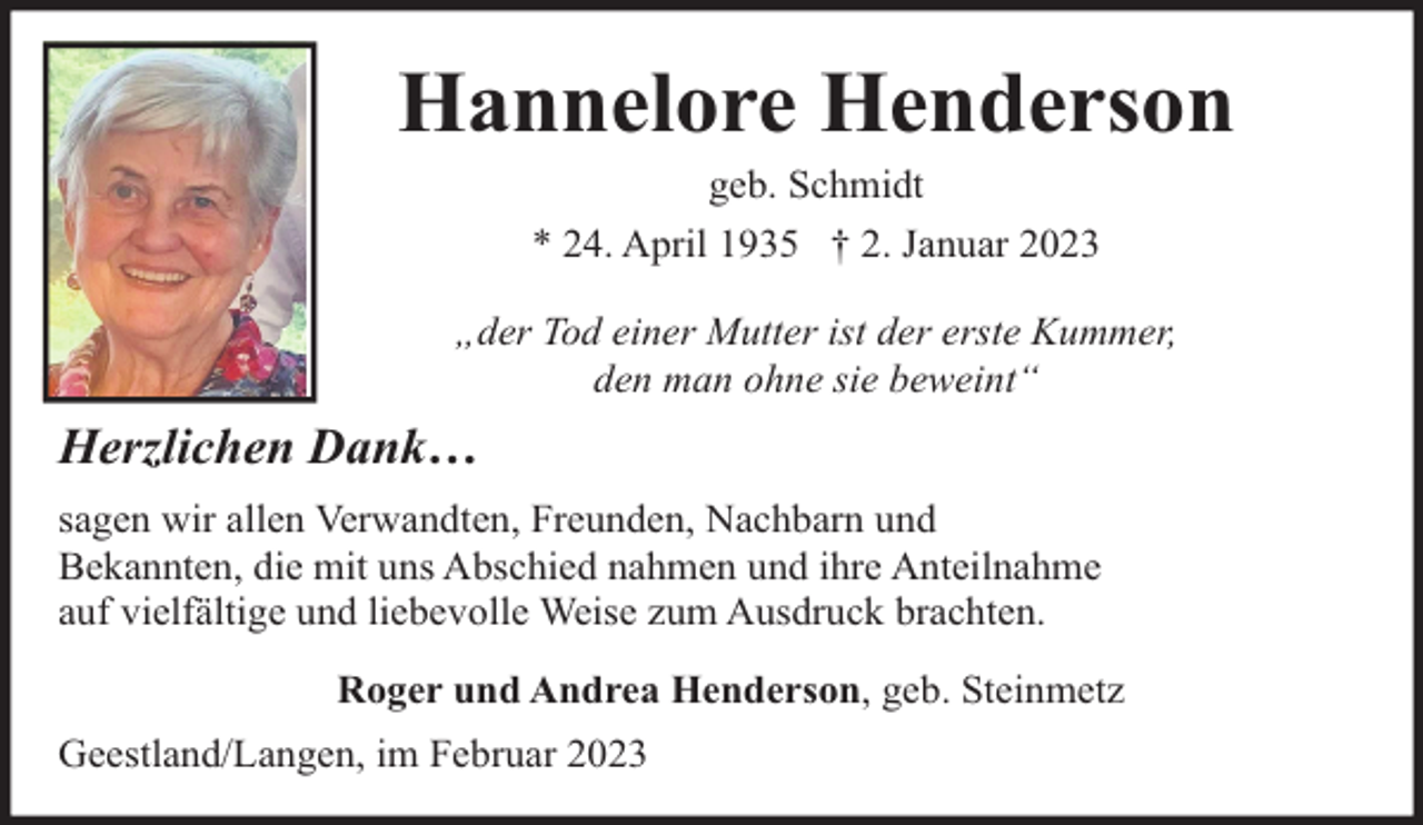 <p>Hannelore Henderson<br />geb. Schmidt</p><p>* 24. April 1935 † 2. Januar 2023<br />„der Tod einer Mutter ist der erste Kummer,<br />den man ohne sie beweint“</p><p>Herzlichen Dank…<br />sagen wir allen Verwandten, Freunden, Nachbarn und<br />Bekannten, die mit uns Abschied nahmen und ihre Anteilnahme<br />auf vielfältige und liebevolle Weise zum Ausdruck brachten.<br />Roger und Andrea Henderson, geb. Steinmetz<br />Geestland/Langen, im Februar 2023</p>