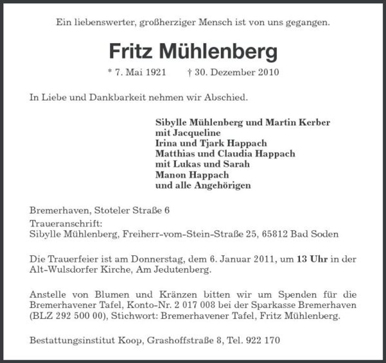 <p>Ein liebenswerter, großherziger Mensch ist von uns gegangen.<br />Fritz Mühlenberg<br />* 7. Mai 1921 † 30. Dezember 2010<br />In Liebe und Dankbarkeit nehmen wir Abschied.<br />Sibylle Mühlenberg und Martin Kerber<br />mit Jacqueline<br />Irina und Tjark Happach<br />Matthias und Claudia Happach<br />mit Lukas und Sarah<br />Manon Happach<br />und alle Angehörigen<br />Bremerhaven, Stoteler Straße 6<br />Traueranschrift:<br />Sibylle Mühlenberg, Freiherr-vom-Stein-Straße 25, 65812 Bad Soden<br />Die Trauerfeier ist am Donnerstag, dem 6. Januar 2011, um 13 Uhr in der Alt-Wulsdorfer Kirche, Am Jedutenberg.<br />Anstelle von Blumen und Kränzen bitten wir um Spenden für die<br />Bremerhavener Tafel, Konto-Nr. 2 017 008 bei der Sparkasse Bremerhaven (BLZ 292 500 00), Stichwort: Bremerhavener Tafel, Fritz Mühlenberg.<br />Bestattungsinstitut Koop, Grashoffstraße 8, Tel. 922 170</p>
