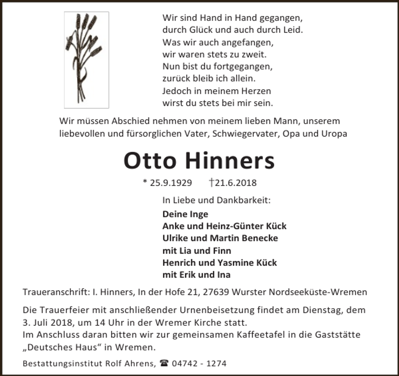 <p>Wir sind Hand in Hand gegangen,<br />durch Glück und auch durch Leid.<br />Was wir auch angefangen,<br />wir waren stets zu zweit.<br />Nun bist du fortgegangen,<br />zurück bleib ich allein.<br />Jedoch in meinem Herzen<br />wirst du stets bei mir sein.<br />Wir müssen Abschied nehmen von meinem lieben Mann, unserem<br />liebevollen und fürsorglichen Vater, Schwiegervater, Opa und Uropa</p><p>Otto Hinners<br />* 25.9.1929</p><p>†21.6.2018</p><p>In Liebe und Dankbarkeit:<br />Deine Inge<br />Anke und Heinz-Günter Kück<br />Ulrike und Martin Benecke<br />mit Lia und Finn<br />Henrich und Yasmine Kück<br />mit Erik und Ina<br />Traueranschrift: I. Hinners, In der Hofe 21, 27639 Wurster Nordseeküste-Wremen<br />Die Trauerfeier mit anschließender Urnenbeisetzung findet am Dienstag, dem<br />3. Juli 2018, um 14 Uhr in der Wremer Kirche statt.<br />Im Anschluss daran bitten wir zur gemeinsamen Kaffeetafel in die Gaststätte<br />„Deutsches Haus“ in Wremen.<br />Bestattungsinstitut Rolf Ahrens,  04742 - 1274</p>