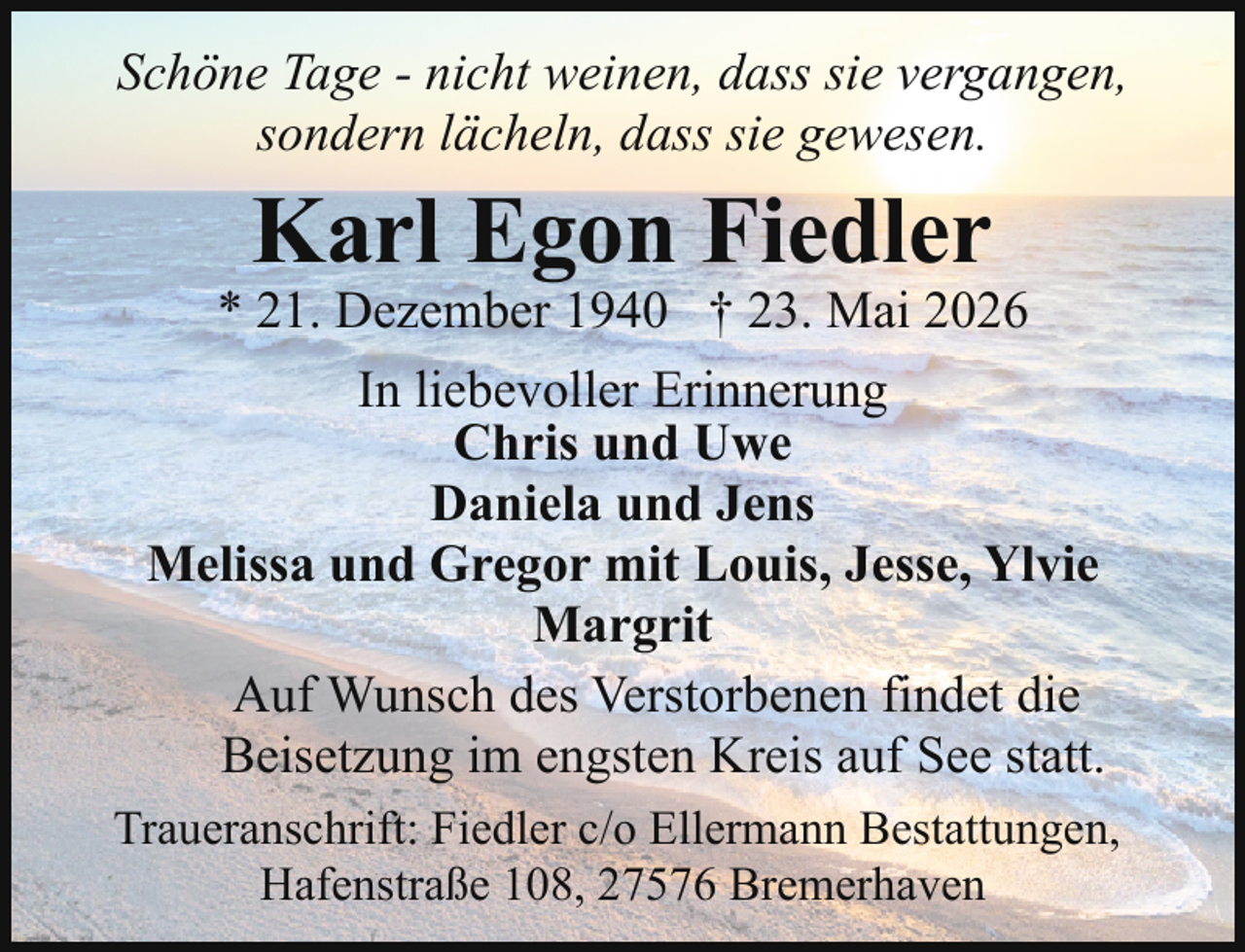 <p>Schöne Tage - nicht weinen, dass sie vergangen,<br />sondern lächeln, dass sie gewesen.</p><p>Karl Egon Fiedler</p><p>* 21. Dezember 1940 † 23. Mai 2026<br />In liebevoller Erinnerung<br />Chris und Uwe<br />Daniela und Jens<br />Melissa und Gregor mit Louis, Jesse, Ylvie<br />Margrit<br />Auf Wunsch des Verstorbenen findet die<br />Beisetzung im engsten Kreis auf See statt.<br />Traueranschrift: Fiedler c/o Ellermann Bestattungen,<br />Hafenstraße 108, 27576 Bremerhaven</p>