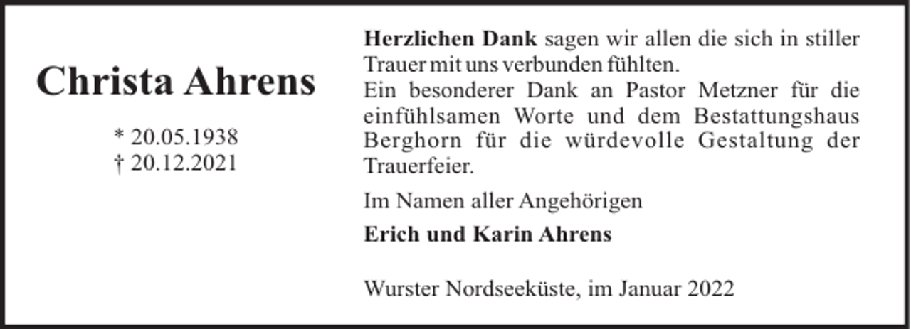 <p>Christa Ahrens<br />* 20.05.1938<br />† 20.12.2021</p><p>Herzlichen Dank sagen wir allen die sich in stiller<br />Trauer mit uns verbunden fühlten.<br />Ein besonderer Dank an Pastor Metzner für die<br />einfühlsamen Worte und dem Bestattungshaus<br />Berghorn für die würdevolle Gestaltung der<br />Trauerfeier.<br />Im Namen aller Angehörigen<br />Erich und Karin Ahrens<br />Wurster Nordseeküste, im Januar 2022</p>