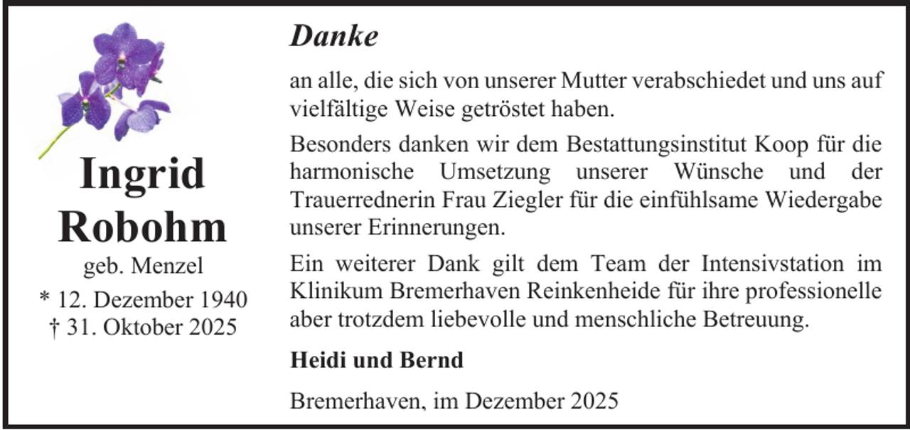 <p>Danke</p><p>Ingrid<br />Robohm</p><p>geb. Menzel<br />* 12. Dezember 1940<br />† 31. Oktober 2025</p><p>an alle, die sich von unserer Mutter verabschiedet und uns auf<br />vielfältige Weise getröstet haben.<br />Besonders danken wir dem Bestattungsinstitut Koop für die<br />harmonische Umsetzung unserer Wünsche und der<br />Trauerrednerin Frau Ziegler für die einfühlsame Wiedergabe<br />unserer Erinnerungen.<br />Ein weiterer Dank gilt dem Team der Intensivstation im<br />Klinikum Bremerhaven Reinkenheide für ihre professionelle<br />aber trotzdem liebevolle und menschliche Betreuung.<br />Heidi und Bernd<br />Bremerhaven, im Dezember 2025</p>