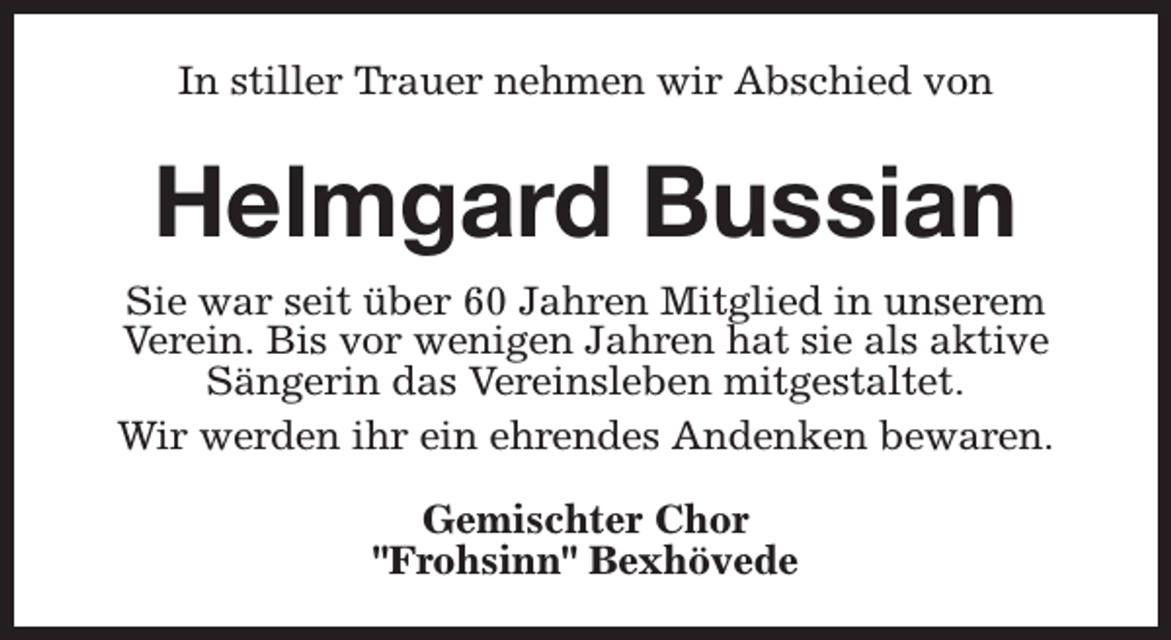 <p>In stiller Trauer nehmen wir Abschied von</p><p>Helmgard Bussian<br />Sie war seit über 60 Jahren Mitglied in unserem<br />Verein. Bis vor wenigen Jahren hat sie als aktive<br />Sängerin das Vereinsleben mitgestaltet.<br />Wir werden ihr ein ehrendes Andenken bewaren.<br />Gemischter Chor<br />"Frohsinn" Bexhövede</p>