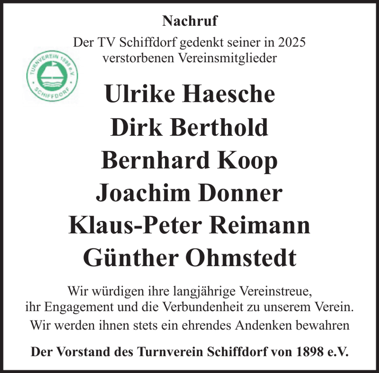 <p>Nachruf<br />Der TV Schiffdorf gedenkt seiner in 2025<br />verstorbenen Vereinsmitglieder</p>
<p>Ulrike Haesche<br />Dirk Berthold<br />Bernhard Koop<br />Joachim Donner<br />Klaus-Peter Reimann<br />Günther Ohmstedt<br />Wir würdigen ihre langjährige Vereinstreue,<br />ihr Engagement und die Verbundenheit zu unserem Verein.<br />Wir werden ihnen stets ein ehrendes Andenken bewahren<br />Der Vorstand des Turnverein Schiffdorf von 1898 e.V.</p>