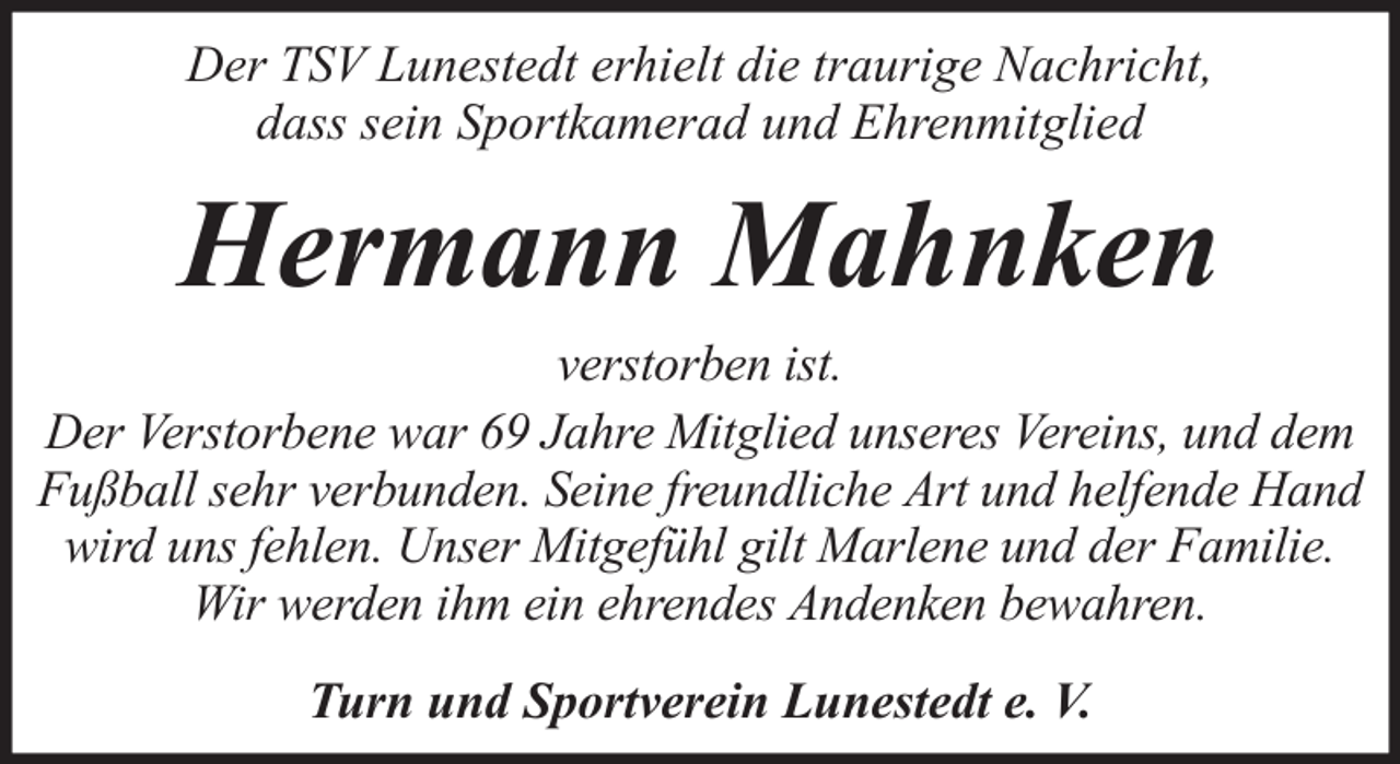 <p>Der TSV Lunestedt erhielt die traurige Nachricht,<br />dass sein Sportkamerad und Ehrenmitglied</p><p>Hermann Mahnken<br />verstorben ist.<br />Der Verstorbene war 69 Jahre Mitglied unseres Vereins, und dem<br />Fußball sehr verbunden. Seine freundliche Art und helfende Hand<br />wird uns fehlen. Unser Mitgefühl gilt Marlene und der Familie.<br />Wir werden ihm ein ehrendes Andenken bewahren.<br />Turn und Sportverein Lunestedt e. V.</p>
