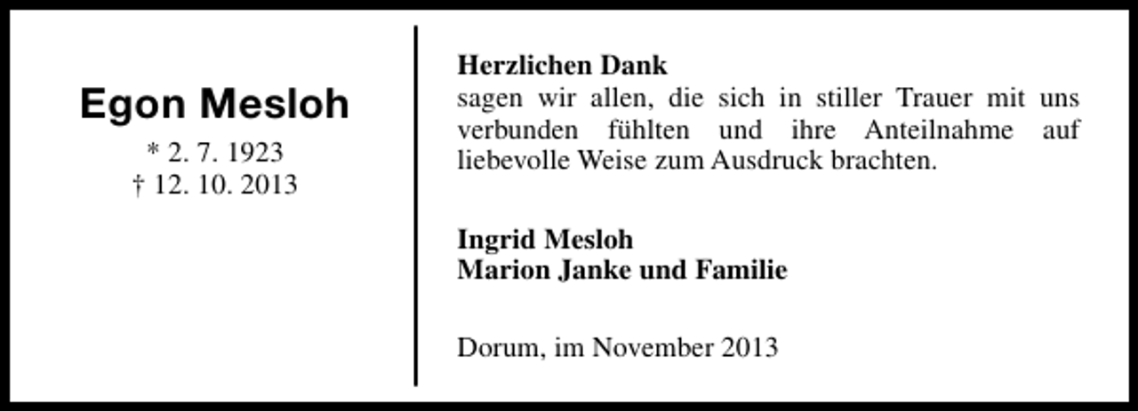 <p>Egon Mesloh<br />* 2. 7. 1923<br />† 12. 10. 2013</p><p>Herzlichen Dank<br />sagen wir allen, die sich in stiller Trauer mit uns<br />verbunden fühlten und ihre Anteilnahme auf<br />liebevolle Weise zum Ausdruck brachten.<br />Ingrid Mesloh<br />Marion Janke und Familie<br />Dorum, im November 2013</p>